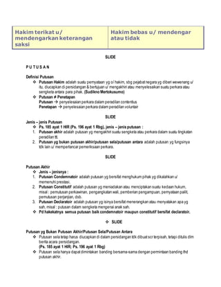 Hakim terikat u/
mendengarkan keterangan
saksi
Hakim bebas u/ mendengar
atau tidak
SLIDE
P U T U S A N
Definisi Putusan
 Putusan Hakim adalah suatu pernyataan yg o/ hakim, sbg pejabatnegara yg diberi wewenang u/
itu, diucapkan di persidangan & bertujuan u/ mengakhiri atau menyelesaikan suatu perkara atau
sengketa antara para pihak. (Sudikno Mertokusumo)
 Putusan ≠ Penetapan
Putusan  penyelesaian perkara dalam peradilan contentius
Penetapan  penyelesaian perkara dalam peradilan voluntair
SLIDE
Jenis – jenis Putusan
 Ps. 185 ayat 1 HIR (Ps. 196 ayat 1 Rbg), jenis – jenis putusan :
1. Putusan akhir adalah putusan yg mengakhiri suatu sengketa atau perkara dalam suatu tingkatan
peradilan ttt.
2. Putusan yg bukan putusan akhir/putusan sela/putusan antara adalah putusan yg fungsinya
tdk lain u/ memperlancar pemeriksaan perkara.
SLIDE
Putusan Akhir
 Jenis – jenisnya :
1. Putusan Condemnatoir adalah putusan yg bersifat menghukum pihak yg dikalahkan u/
memenuhi prestasi.
2. Putusan Constitutif adalah putusan yg meniadakan atau menciptakan suatu kedaan hukum,
misal : pemutusan perkawinan, pengangkatan wali, pemberian pengampuan, pernyataan pailit,
pemutusan perjanjian, dsb.
3. Putusan Declaratoir adalah putusan yg isinya bersifat menerangkan atau menyatakan apa yg
sah, misal : putusan dalam sengketa mengenai anak sah.
 Pd hakekatnya semua putusan baik condemnatoir maupun constitutif bersifat declaratoir.
 SLIDE
Putusan yg Bukan Putusan Akhir/Putusan Sela/Putusan Antara
 Putusan sela tetap harus diucapkan di dalam persidangan tdk dibuatscr terpisah, tetapi ditulis dlm
berita acara persidangan.
(Ps. 185 ayat 1 HIR; Ps. 196 ayat 1 Rbg)
 Putusan sela hanya dapatdimintakan banding bersama-sama dengan permintaan banding thd
putusan akhir.
 