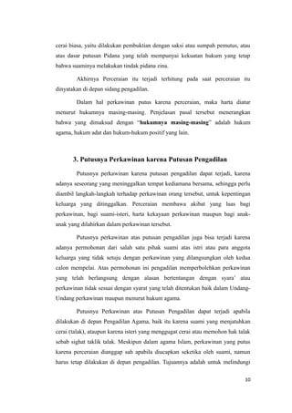 cerai biasa, yaitu dilakukan pembuktian dengan saksi atau sumpah pemutus, atau
atas dasar putusan Pidana yang telah mempunyai kekuatan hukum yang tetap
bahwa suaminya melakukan tindak pidana zina.

        Akhirnya Perceraian itu terjadi terhitung pada saat perceraian itu
dinyatakan di depan sidang pengadilan.

        Dalam hal perkawinan putus karena perceraian, maka harta diatur
menurut hukumnya masing-masing. Penjelasan pasal tersebut menerangkan
bahwa yang dimaksud dengan “hukumnya masing-masing” adalah hukum
agama, hukum adat dan hukum-hukum positif yang lain.



       3. Putusnya Perkawinan karena Putusan Pengadilan

        Putusnya perkawinan karena putusan pengadilan dapat terjadi, karena
adanya seseorang yang meninggalkan tempat kediamana bersama, sehingga perlu
diambil langkah-langkah terhadap perkawinan orang tersebut, untuk kepentingan
keluarga yang ditinggalkan. Perceraian membawa akibat yang luas bagi
perkawinan, bagi suami-isteri, harta kekayaan perkawinan maupun bagi anak-
anak yang dilahirkan dalam perkawinan tersebut.

        Putusnya perkawinan atas putusan pengadilan juga bisa terjadi karena
adanya permohonan dari salah satu pihak suami atas istri atau para anggota
keluarga yang tidak setuju dengan perkawinan yang dilangsungkan oleh kedua
calon mempelai. Atas permohonan ini pengadilan memperbolehkan perkawinan
yang telah berlangsung dengan alasan bertentangan dengan syara’ atau
perkawinan tidak sesuai dengan syarat yang telah ditentukan baik dalam Undang-
Undang perkawinan maupun menurut hukum agama.

        Putusnya Perkawinan atas Putusan Pengadilan dapat terjadi apabila
dilakukan di depan Pengadilan Agama, baik itu karena suami yang menjatuhkan
cerai (talak), ataupun karena isteri yang menggugat cerai atau memohon hak talak
sebab sighat taklik talak. Meskipun dalam agama Islam, perkawinan yang putus
karena perceraian dianggap sah apabila diucapkan seketika oleh suami, namun
harus tetap dilakukan di depan pengadilan. Tujuannya adalah untuk melindungi

                                                                             10
 