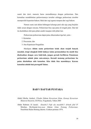 suami dan isteri, manusia harus mensahkannya dengan perkawinan. Dan
kemudian mendaftarkan perkawinannya tersebut sehingga perkawinan tersebut
memperoleh kepastian hukum. Baik dari segi agama maupun dari segi hukum.

        Namun suatu saat dalam hubungan keluarga pasti ada saja yang berjalan
tidak sesuai dengan rencana. Perkawinan bisa saja putus di tengah jalan. Dan hal
itu disebabkan oleh para pihak sendiri maupun oleh pihak lain.

        Perkawinan perkawinan dapat putus dikarenakan tiga hal, yaitu :
     1. Kematian.
     2. Perceraian, dan
     3. Atas Keputusan Pengadilan.

        Meskipun dalam suatu perkawinan kelak akan terjadi banyak
masalah, tetapi alangkah lebih baiknya kalau permasalahan itu masih bisa
diselesaikan dengan cara baik-baik, jangan pernah berfikiran Pemutusan
perkawinan adalah jalan satu-satunya. Kecuali memang perkawinan itu
putus disebabkan oleh kematian. Kita tidak bisa menolaknya. Karena
kematian adalah hak prerogatif Tuhan.




                    BAB V DAFTAR PUSTAKA


Abdul Ghofur Anshori, Filsafat Hukum Kewarisan Islam, Konsep Kewarisan
   Bilateral Hazairin, UII Press, Yogyakarta, Tahun 2005

Abdur Rahman Al Jazairi. Kitaabu’l Fiqh ala mazahibi’l Arbaah jilid IV
   Mochtar, Drs.Kamal.Asas-asas Hukum Islam Tentang Perkawinan.
   Penerbitan Bulan Bintang Jakarta. Cetakan pertama 1974.



                                                                             14
 