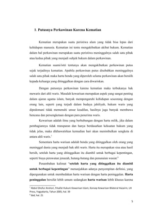 1. Putusnya Perkawinan Karena Kematian


        Kematian merupakan suatu peristiwa alam yang tidak bisa lepas dari
kehidupan manusia. Kematian ini tentu mengakibatkan akibat hukum. Kematian
dalam hal perkawinan merupakan suatu peristiwa meninggalnya salah satu pihak
atau kedua pihak yang menjadi subjek hukum dalam perkawinan.

        Kematian suami/istri tentunya akan mengakibatkan perkawinan putus
sejak terjadinya kematian. Apabila perkawinan putus disebabkan meninggalnya
salah satu pihak maka harta benda yang diperoleh selama perkawinan akan beralih
kepada keluarga yang ditinggalkan dengan cara diwariskan.

        Dengan putusnya perkawinan karena kematian maka terbukanya hak
mewaris dari ahli waris. Masalah kewarisan merupakan aspek yang sangat penting
dalam ajaran agama islam, banyak mempengaruhi kehidupan seseorang dengan
orang lain, seperti yang terjadi dalam budaya jahiliyah, hukum waris yang
dipedomani tidak memenuhi unsur keadilan, hasilnya juga banyak membawa
bencana dan persengketaan dengan para penerima waris.
        Kewarisan adalah ilmu yang berhubungan dengan harta milik, jika dalam
pembagiannya tidak transparan dan hanya berdasarkan kekuatan hukum yang
tidak jelas, maka dikhawatirkan kemudian hari akan menimbulkan sengketa di
antara ahli waris.7
        Sementara harta warisan adalah benda yang ditinggalkan oleh orang yang
meninggal dunia yang menjadi hak ahli waris. Harta itu merupakan sisa atau hasil
bersih, setelah harta yang ditinggalkan itu diambil untuk berbagai kepentingan,
seperti biaya perawatan jenazah, hutang-hutang dan penunaian wasiat.8
        Penambahan kalimat “setelah harta yang ditinggalkan itu diambil
untuk berbagai kepentingan” menunjukkan adanya penyempitan definisi, yang
dipergunakan untuk membedakan harta warisan dengan harta peninggalan. Harta
peninggalan bersifat lebih umum sedangkan harta warisan lebih khusus karena

7
  Abdul Ghofur Anshori, Filsafat Hukum Kewarisan Islam, Konsep Kewarisan Bilateral Hazairin, UII
Press, Yogyakarta, Tahun 2005, hal. 39
8
  Ibid, hal. 21

                                                                                               5
 