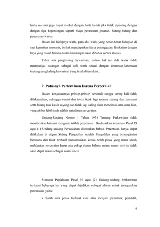 harta warisan juga dapat disebut dengan harta benda jika tidak dipotong dengan
dengan tiga kepentingan seperti biaya perawatan jenazah, hutang-hutang dan
penunaian wasiat.
         Dalam hal hidupnya waris, para ahli waris yang benar-benar hiduplah di
saat kematian muwaris, berhak mendapatkan harta peninggalan. Berkaitan dengan
bayi yang masih berada dalam kandungan akan dibahas secara khusus.

         Tidak ada penghalang kewarisan, dalam hal ini ahli waris tidak
mempunyai halangan sebagai ahli waris sesuai dengan ketentuan-ketentuan
tentang penghalang kewarisan yang telah ditentukan..



         2. Putusnya Perkawinan karena Perceraian

         Dalam kenyataannya prinsip-prinsip berumah tangga sering kali tidak
dilaksanakan, sehingga suami dan isteri tidak lagi merasa tenang dan tenteram
serta hilang rasa kasih sayang dan tidak lagi saling cinta mencintai satu sama lain,
yang akibat lebih jauh adalah terjadinya perceraian.

         Undang-Undang Nomor 1 Tahun 1974 Tentang Perkawinan tidak
memberikan batasan mengenai istilah perceraian. Berdasarkan ketentuan Pasal 39
ayat (1) Undang-undang Perkawinan ditentukan bahwa Perceraian hanya dapat
dilakukan di depan Sidang Pengadilan setelah Pengadilan yang bersangkutan
berusaha dan tidak berhasil mendamaikan kedua belah pihak yang mana untuk
melakukan perceraian harus ada cukup alasan bahwa antara suami istri itu tidak
akan dapat rukun sebagai suami isteri.




         Menurut Penjelasan Pasal 39 ayat (2) Undang-undang Perkawinan
terdapat beberapa hal yang dapat dijadikan sebagai alasan untuk mengajukan
perceraian, yaitu:

         a. Salah satu pihak berbuat zina atau menjadi pemabuk, pemadat,


                                                                                   6
 