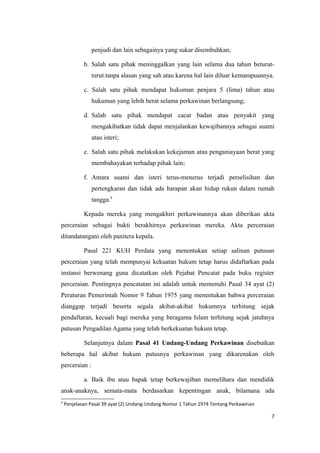 penjudi dan lain sebagainya yang sukar disembuhkan;

            b. Salah satu pihak meninggalkan yang lain selama dua tahun beturut-
               turut.tanpa alasan yang sah atau karena hal lain diluar kemampuannya.

            c. Salah satu pihak mendapat hukuman penjara 5 (lima) tahun atau
               hukuman yang lebih berat selama perkawinan berlangsung;

            d. Salah satu pihak mendapat cacat badan atau penyakit yang
               mengakibatkan tidak dapat menjalankan kewajibannya sebagai suami
               atau isteri;

            e. Salah satu pihak melakukan kekejaman atau penganiayaan berat yang
               membahayakan terhadap pihak lain;

            f. Antara suami dan isteri terus-menerus terjadi perselisihan dan
               pertengkaran dan tidak ada harapan akan hidup rukun dalam rumah
               tangga.9

            Kepada mereka yang mengakhiri perkawinannya akan diberikan akta
perceraian sebagai bukti berakhirnya perkawinan mereka. Akta perceraian
ditandatangani oleh panitera kepala.

            Pasal 221 KUH Perdata yang menentukan setiap salinan putusan
perceraian yang telah mempunyai kekuatan hukum tetap harus didaftarkan pada
instansi berwenang guna dicatatkan oleh Pejabat Pencatat pada buku register
perceraian. Pentingnya pencatatan ini adalah untuk memenuhi Pasal 34 ayat (2)
Peraturan Pemerintah Nomor 9 Tahun 1975 yang menentukan bahwa perceraian
dianggap terjadi beserta segala akibat-akibat hukumnya terhitung sejak
pendaftaran, kecuali bagi mereka yang beragama Islam terhitung sejak jatuhnya
putusan Pengadilan Agama yang telah berkekuatan hukum tetap.

            Selanjutnya dalam Pasal 41 Undang-Undang Perkawinan disebutkan
beberapa hal akibat hukum putusnya perkawinan yang dikarenakan oleh
perceraian :

            a. Baik ibu atau bapak tetap berkewajiban memelihara dan mendidik
anak-anaknya, semata-mata berdasarkan kepentingan anak, bilamana ada
9
    Penjelasan Pasal 39 ayat (2) Undang-Undang Nomor 1 Tahun 1974 Tentang Perkawinan

                                                                                       7
 
