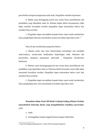 perselisihan mengenai penguasaan anak-anak, Pengadilan memberi keputusan.

            b. Bapak yang bertanggung jawab atas semua biaya pemeliharaan dan
pendidikan yang diperlukan anak itu, bilaman bapak dalam kenyataannya tidak
dapat memberi kewajiban tersebut pengadilan dapat menentukan bahwa ikut
memikul biaya tersebut.

            c. Pengadilan dapat mewajibkan kepada bekas suami untuk memberikan
biaya penghidupan dan/atau menentukan sesuatu kewajiban bagi bekas isteri. 10



            Pasal di atas memberikan pengertian bahwa :

            a. Mantan suami atau isteri berkewajiban memelihara dan mendidik
anak-anaknya, semata-mata berdasarkan kepentingan anak, bilamana ada
perselisihan mengenai penguasaan anak-anak , Pengadilan memberikan
keputusan.

            b. Mantan suami bertanggungjawab atas semua biaya pemeliharaan dan
pendidikan yang diperlukan anak itu, bilamana dalam kenyataan suami tidak dapat
memenuhi kewajiban tersebut, Pengadilan dapat menentukan bahwa isteri ikut
memikul biaya tersebut;

            c. Pengadilan dapat mewajibkan kepada bekas suami untuk memberikan
biaya penghidupan dan/ atau menentukan kewajiban bagi bekas isteri.




            Kemudian dalam Pasal 209 Kitab Undang-Undang Hukum Perdata
menyebutkan beberapa alasan yang mengakibatkan terjadinya perceraian,
yaitu:

            a. zinah,

            b. meninggalkan tempat tinggal bersama dengan itikad jahat


10
     Pasal 41 Undang-Undang Nomor 1 Tahun 1974 Tentang Perkawinan.

                                                                                8
 