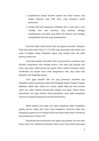 c. penghukuman dengan hukuman penjara lima tahun lamanya atau
           dengan hukuman yang lebih berat, yang diucapkan setelah
           perkawinan.

        d. melukai berat atau menganiaya, dilakukan oleh si suami atau si isteri
           terhadap    isteri   atau   suaminya,   yang   demikian     sehingga
           membahayakan jiwa pihak yang dilukai atau dianiaya, atau sehingga
           mengakibatkan luka-luka yang membahayakan.



        Perceraian dapat terjadi karena talak dan gugatan perceraian. Mengenai
Talak telah diatur dalam Pasal 117-122 KHI yang menentukan talak adalah ikrar
suami di hadapan sidang Pengadilan Agama yang menjadi salah satu sebab
putusnya perkawinan.

        Cerai talak diajukan oleh pihak suami yang petitumnya memohon untuk
diizinkan menjatuhkan talak terhadap istrinya. Cerai talak yang diajukan oleh
suami yang telah, riddah (keluar dari agama Islam), produk putusannya bukan
memberikan izin kepada suami untuk mengikrarkan talak, akan tetapi talak
dijatuhkan oleh Pengadilan Agama.

        Cerai gugat diajukan oleh istri yang petitumnya memohon agar
Pengadilan Agama memutuskan perkawinan Penggugat dengan Tergugat. Gugatan
hadhanah, nafkah anak, nafkah istri, mut'ah, nafkah iddah dan harta bersama
suami istri, dapat diajukan bersama-sama dengan cerai gugat. Selama proses
pemeriksaan cerai gugat sebelum sidang pembuktian, suami dapat mengajukan
rekonvensi mengenai penguasaan anak dan harta bersama.



        Dalam perkara cerai gugat, istri dalam gugatannya dapat mengajukan
gugatan provisi, begitu pula suami yang mengajukan rekonvensi dapat pula
mengajukan gugatan provisi tentang hal-hal yang diatur dalam Pasal 24 Peraturan
Pemerintah Nomor 9 Tahun 1975.

        Pemeriksaan dan penyelesaian cerai gugat yang diajukan istri atas dasar
alasan suami zina, dilakukan berdasarkan hukum acara yang berlaku pada gugat

                                                                              9
 