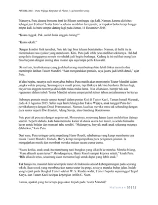 PINDAI.ORG – Putu Wijaya Berputar di Planet / 14 Desember 2015
	
H a l a m a n 	10	|	11	
	
Biasanya, Putu datang bersama istri ke Siloam seminggu tiga kali. Namun, karena aktivitas
sebagai juri Festival Teater Jakarta selama sembilan hari penuh, ia terpaksa bolos terapi hingga
empat kali. Ia baru sempat datang lagi pada Jumat, 11 Desember 2015.
“Kaku enggak, Pak, sudah lama enggak datang?”
“Kaku sekali.”
Dengan kondisi fisik tersebut, Putu tak lagi bisa leluasa beraktivitas. Namun, di balik itu ia
menemukan rasa syukur yang mendalam. Kini, Putu jadi lebih peka melihat sekitarnya. Hal-hal
yang dulu dianggapnya remeh mendadak jadi begitu berharga. Kadang ia iri melihat orang lain
bisa berjalan dengan enteng atau makan apa saja tanpa perlu khawatir.
Di sisi lain, kesibukannya yang jauh berkurang membuatnya bisa lebih fokus menulis dan
memimpin latihan Teater Mandiri. “Saat mengarahkan pemain, saya justru jadi lebih detail,” ujar
Putu.
Walau begitu, rasanya sulit menyebut bahwa Putu masih akan memimpin Teater Mandiri dalam
jangka waktu panjang. Semangatnya masih prima, tapi fisiknya tak bisa berdusta. Belum lagi,
mayoritas anggota teaternya diisi oleh muka-muka lama. Bisa dikatakan, hampir tak ada
regenerasi dalam tubuh Teater Mandiri selama empat puluh tahun tahun perjalanannya berkarya.
Beberapa pemain muda sempat tampil dalam pentas Kok di Teater Kecil, Taman Ismail Marzuki,
pada 4–5 Agustus 2015. Sebut saja Izul (Julung) dan Taksu Wijaya, anak tunggal Putu dari
pernikahannya dengan Dewi Pramunawati. Namun, kualitas mereka tentu tak sebanding dengan
para senior seperti Dwi Hastuti, Alung Seroja, atau Gandung Bondowoso.
Putu pun tak percaya dengan regenerasi. Menurutnya, seseorang harus dapat melahirkan dirinya
sendiri. Seperti dahulu, kala baru memulai karier di dunia sastra dan teater, ia selalu berusaha
keras untuk belajar dan mencari tahu sendiri. “Malangnya, banyak anak-anak sekarang maunya
dilahirkan,” kata Putu.
Dari sana, Putu teringat cerita mendiang Harry Roesli, sahabatnya yang kerap membantu tata
musik Teater Mandiri. Dahulu, Harry kerap mengumpulkan para pengamen jalanan. Ia
mengajarkan musik dan memberi mereka makan secara cuma-cuma.
“Suatu ketika, anak-anak itu membuang nasi bungkus yang dikasih ke mereka. Mereka bilang,
‘Masa dikasih ayam terus?’ Mendengarnya, Harry Roesli sampai kecewa sekali,” kisah Putu.
“Bila dikasih terus, seseorang akan menuntut lagi untuk dapat yang lebih enak.”
Tak hanya itu, masalah lain kelompok teater di Indonesia adalah kebergantungan pada seorang
tokoh. Saat sosok yang membesarkan nama teater itu pergi, niscaya mereka bubar jalan. Itulah
yang terjadi pada Bengkel Teater setelah W. S. Rendra wafat, Teater Populer sepeninggal Teguh
Karya, dan Teater Kecil selepas kepergian Arifin C. Noer.
Lantas, apakah yang hal serupa juga akan terjadi pada Teater Mandiri?
 