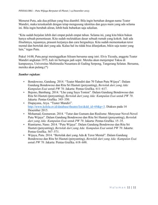 PINDAI.ORG – Putu Wijaya Berputar di Planet / 14 Desember 2015
	
H a l a m a n 	11	|	11	
	
Menurut Putu, ada dua pilihan yang bisa diambil. Bila ingin bertahan dengan nama Teater
Mandiri, maka teruskanlah dengan tetap mengusung identitas dan gaya main yang ada selama
ini. Bila ingin berubah aliran, lebih baik bubarkan saja sekalian.
“Kita sudah berjalan lebih dari empat puluh empat tahun. Selama ini, yang kita bikin bukan
hanya sebuah pementasan. Kita sudah meletakkan dasar sebuah rumah yang kokoh. Jadi ada
filsafatnya, tujuannya, prasasti kerjanya dan cara bergaulnya. Kita sudah mementaskan teror
mental dan bertolak dari yang ada. Kalau hal itu tidak bisa dilanjutkan, bikin saja teater yang
lain,” tegas Putu.
Pukul 14.00, Putu pergi meninggalkan Siloam bersama sang istri. Elvis Ticoalu, anggota Teater
Mandiri angkatan 1975, kali ini bertugas jadi sopir. Mereka akan menjemput Taksu di
kampusnya, Universitas Multimedia Nusantara di Gading Serpong, Tangerang Selatan. Bersama,
mereka akan pulang.(*)
Sumber rujukan:
• Bondowoso, Gandung. 2014. “Teater Mandiri dan 70 Tahun Putu Wijaya”. Dalam
Gandung Bondowoso dan Rita Sri Hastuti (penyunting), Bertolak dari yang Ada:
Kumpulan Esai untuk PW 70. Jakarta: Pentas Grafika. 611–617.
• Bujono, Bambang. 2014. “Lho yang Saya Tonton”. Dalam Gandung Bondowoso dan
Rita Sri Hastuti (penyunting), Bertolak dari yang Ada: Kumpulan Esai untuk PW 70.
Jakarta: Pentas Grafika. 345–350.
• Diapayana, Arya. “Teater Mandiri”.
http://www.kelola.or.id/database/theatre/list/&dd_id=69&p=3. Diakses pada 14
Desember 2015.
• Mohamad, Goenawan. 2014. “Tutur dan Gumam dan Realisme: Menyusur Novel-Novel
Putu Wijaya”. Dalam Gandung Bondowoso dan Rita Sri Hastuti (penyunting), Bertolak
dari yang Ada: Kumpulan Esai untuk PW 70. Jakarta: Pentas Grafika. 15–35.
• Riantiarno, Nano. 2014. “Putu Wijaya”. Dalam Gandung Bondowoso dan Rita Sri
Hastuti (penyunting), Bertolak dari yang Ada: Kumpulan Esai untuk PW 70. Jakarta:
Pentas Grafika. 567–571.
• Wijaya, Putu. 2014. “Bertolak dari yang Ada & Teror Mental”. Dalam Gandung
Bondowoso dan Rita Sri Hastuti (penyunting), Bertolak dari yang Ada: Kumpulan Esai
untuk PW 70. Jakarta: Pentas Grafika. 618–688.
 