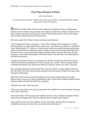 PINDAI.ORG – Putu Wijaya Berputar di Planet / 14 Desember 2015
	
H a l a m a n 	2	|	11	
		
Putu Wijaya Berputar di Planet
oleh Viriya Paramita
Ia wartawan, guru, pelukis, menulis semua jenis sastra modern, dan paling dikenal sebagai
pegiat teater. Ialah Putu Wijaya.
BEBERAPA orang terlahir untuk menonjol sendirian di tengah kerumunan. Dengan gagah
mereka masuk ke medan perang, menang, dan mundur untuk dikenang. Mereka menjadi contoh
ideal, standar kesuksesan untuk dunianya. Seperti William Shakespeare di dunia sastra Inggris
atau Konstantin Stanislavski di dunia teater Rusia.
Dan tentu, seperti Putu Wijaya di dunia sastra dan teater Indonesia.
I Gusti Ngurah Putu Wijaya lahir pada 11 April 1944 di Tabanan, Bali. Hingga kini, ia telah
menulis puluhan novel dan naskah drama, ratusan esai, serta ribuan cerita pendek. Ia mendirikan
Teater Mandiri pada 1971. Sejak itu, ia rutin menulis naskah dan menjadi sutradara pada pentas-
pentas Teater Mandiri di Yogyakarta, Jakarta, Jepang, Jerman, Prancis, hingga Amerika Serikat.
Tak hanya teater, ia juga sempat aktif sebagai sutradara sinetron dan film layar lebar. Di kala
senggang, ia pun masih menyempatkan diri untuk melukis. Bisa dikatakan, Putu adalah pabrik
kesenian nan produktif.
“Kenapa saya melukis? Karena saya memang suka melukis. Kenapa saya main teater? Karena
banyak hal tidak bisa ditampung dari menulis. Kenapa saya menulis? Karena memang bahasa
merupakan hal ekspresi saya; karena saya tidak bisa yang lain. Semua saya sukai,” kata Putu.
Putu memang mengamini kata-kata filsuf Plato: kerja itu istirahat. Ia selalu bangun lebih awal
dan tidur lebih larut untuk menyelesaikan pekerjaan yang menumpuk. Berbagai hal yang ia suka
digarapnya berbarengan.
Pada medio 1960-an, kala masih kuliah Hukum di Universitas Gadjah Mada, Putu sempat
ditegur ayahnya. Kala itu ia sering menghabiskan waktu di Bali untuk mengikuti kegiatan drama
ataupun melukis alih-alih fokus kuliah di Yogyakarta.
“Sekolah nomor satu!” kata sang ayah.
“Bagi saya semua nomor satu, tak ada yang nomor dua! Sekolah nomor satu, hobi dan main juga
nomor satu!” balas Putu.
Suatu kali di tahun 1970-an, kala masih menjadi wartawan Tempo, kakaknya mengabari bahwa
ayah mereka meninggal dunia. Kabar itu datang ketika ia tengah menulis laporan.
“Saya tunda air mata saya. Saya andaikan tak ada yang terjadi. Setelah laporan selesai dan
menitipkan pesan-pesan di meja, baru saya pulang memasuki duka itu.”
 