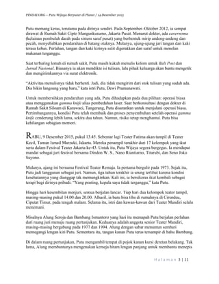 PINDAI.ORG – Putu Wijaya Berputar di Planet / 14 Desember 2015
	
H a l a m a n 	3	|	11	
		
Putu memang keras, terutama pada dirinya sendiri. Pada September–Oktober 2012, ia sempat
dirawat di Rumah Sakit Cipto Mangunkusumo, Jakarta Pusat. Menurut dokter, ada cavernoma
(kelainan pembuluh darah pada sistem saraf pusat) yang berbentuk mirip andeng-andeng dan
pecah, menyebabkan pendarahan di batang otaknya. Mulanya, ujung-ujung jari tangan dan kaki
terasa kebas. Perlahan, tangan dan kaki kirinya sulit digerakkan dan saraf untuk menelan
makanan terganggu.
Saat terbaring lemah di rumah sakit, Putu masih kukuh menulis kolom untuk Bali Post dan
Jurnal Nasional. Biasanya ia akan mendikte isi tulisan, lalu pihak keluarga akan bantu mengetik
dan mengirimkannya via surat elektronik.
“Aktivitas menulisnya tidak berhenti. Jadi, dia tidak mengirim dari stok tulisan yang sudah ada.
Dia bikin langsung yang baru,” kata istri Putu, Dewi Pramunawati.
Untuk membersihkan pendarahan yang ada, Putu dihadapkan pada dua pilihan: operasi biasa
atau menggunakan gamma knife alias pembedahan laser. Saat berkonsultasi dengan dokter di
Rumah Sakit Siloam di Karawaci, Tangerang, Putu disarankan untuk menjalani operasi biasa.
Pertimbangannya, kondisi Putu telah membaik dan proses penyembuhan setelah operasi gamma
knife cenderung lebih lama, sekira dua tahun. Namun, risiko tetap menghantui. Putu bisa
kehilangan sebagian memori.
RABU, 9 Desember 2015, pukul 13.45. Sebentar lagi Teater Fatima akan tampil di Teater
Kecil, Taman Ismail Marzuki, Jakarta. Mereka penampil terakhir dari 17 kelompok yang ikut
serta dalam Festival Teater Jakarta ke-43. Untuk itu, Putu Wijaya segera bergegas. Ia mendapat
mandat sebagai juri festival bersama Dindon W. S., Nano Riantiarno, Titarubi, dan Seno Joko
Suyono.
Mulanya, ajang ini bernama Festival Teater Remaja. Ia pertama bergulir pada 1973. Sejak itu,
Putu jadi langganan sebagai juri. Namun, tiga tahun terakhir ia urung terlibat karena kondisi
kesehatannya yang dianggap tak memungkinkan. Kali ini, ia bersikeras ikut kembali sebagai
terapi bagi dirinya pribadi. “Yang penting, kepala saya tidak terganggu,” kata Putu.
Hingga hari kesembilan menjuri, semua berjalan lancar. Tiap hari dua kelompok teater tampil,
masing-masing pukul 14.00 dan 20.00. Alhasil, ia baru bisa tiba di rumahnya di Cirendeu,
Ciputat Timur, pada tengah malam. Selama itu, istri dan kawan-kawan dari Teater Mandiri selalu
menemani.
Misalnya Alung Seroja dan Bambang Ismantoro yang hari itu memapah Putu berjalan perlahan
dari ruang juri menuju ruang pertunjukan. Keduanya adalah anggota senior Teater Mandiri,
masing-masing bergabung pada 1977 dan 1994. Alung dengan sabar menuntun sembari
memegangi lengan kiri Putu. Sementara itu, tangan kanan Putu terus tersampir di bahu Bambang.
Di dalam ruang pertunjukan, Putu mengambil tempat di pojok kanan kursi deretan belakang. Tak
lama, Alung membantunya mengenakan kemeja hitam lengan panjang untuk membantu menepis
 