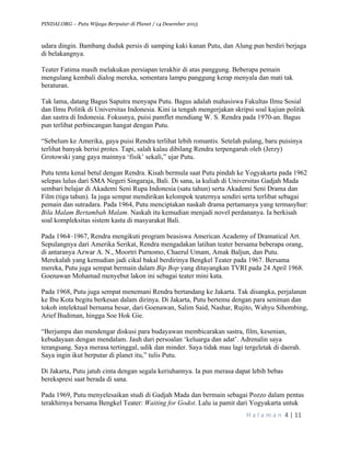 PINDAI.ORG – Putu Wijaya Berputar di Planet / 14 Desember 2015
	
H a l a m a n 	4	|	11	
		
udara dingin. Bambang duduk persis di samping kaki kanan Putu, dan Alung pun berdiri berjaga
di belakangnya.
Teater Fatima masih melakukan persiapan terakhir di atas panggung. Beberapa pemain
mengulang kembali dialog mereka, sementara lampu panggung kerap menyala dan mati tak
beraturan.
Tak lama, datang Bagus Saputra menyapa Putu. Bagus adalah mahasiswa Fakultas Ilmu Sosial
dan Ilmu Politik di Universitas Indonesia. Kini ia tengah mengerjakan skripsi soal kajian politik
dan sastra di Indonesia. Fokusnya, puisi pamflet mendiang W. S. Rendra pada 1970-an. Bagus
pun terlibat perbincangan hangat dengan Putu.
“Sebelum ke Amerika, gaya puisi Rendra terlihat lebih romantis. Setelah pulang, baru puisinya
terlihat banyak berisi protes. Tapi, salah kalau dibilang Rendra terpengaruh oleh (Jerzy)
Grotowski yang gaya mainnya ‘fisik’ sekali,” ujar Putu.
Putu tentu kenal betul dengan Rendra. Kisah bermula saat Putu pindah ke Yogyakarta pada 1962
selepas lulus dari SMA Negeri Singaraja, Bali. Di sana, ia kuliah di Universitas Gadjah Mada
sembari belajar di Akademi Seni Rupa Indonesia (satu tahun) serta Akademi Seni Drama dan
Film (tiga tahun). Ia juga sempat mendirikan kelompok teaternya sendiri serta terlibat sebagai
pemain dan sutradara. Pada 1964, Putu menciptakan naskah drama pertamanya yang termasyhur:
Bila Malam Bertambah Malam. Naskah itu kemudian menjadi novel perdananya. Ia berkisah
soal kompleksitas sistem kasta di masyarakat Bali.
Pada 1964–1967, Rendra mengikuti program beasiswa American Academy of Dramatical Art.
Sepulangnya dari Amerika Serikat, Rendra mengadakan latihan teater bersama beberapa orang,
di antaranya Azwar A. N., Moortri Purnomo, Chaerul Umam, Amak Baljun, dan Putu.
Merekalah yang kemudian jadi cikal bakal berdirinya Bengkel Teater pada 1967. Bersama
mereka, Putu juga sempat bermain dalam Bip Bop yang ditayangkan TVRI pada 24 April 1968.
Goenawan Mohamad menyebut lakon ini sebagai teater mini kata.
Pada 1968, Putu juga sempat menemani Rendra bertandang ke Jakarta. Tak disangka, perjalanan
ke Ibu Kota begitu berkesan dalam dirinya. Di Jakarta, Putu bertemu dengan para seniman dan
tokoh intelektual bernama besar, dari Goenawan, Salim Said, Nashar, Rujito, Wahyu Sihombing,
Arief Budiman, hingga Soe Hok Gie.
“Berjumpa dan mendengar diskusi para budayawan membicarakan sastra, film, kesenian,
kebudayaan dengan mendalam. Jauh dari persoalan ‘keluarga dan adat’. Adrenalin saya
terangsang. Saya merasa tertinggal, udik dan minder. Saya tidak mau lagi tergeletak di daerah.
Saya ingin ikut berputar di planet itu,” tulis Putu.
Di Jakarta, Putu jatuh cinta dengan segala keriuhannya. Ia pun merasa dapat lebih bebas
berekspresi saat berada di sana.
Pada 1969, Putu menyelesaikan studi di Gadjah Mada dan bermain sebagai Pozzo dalam pentas
terakhirnya bersama Bengkel Teater: Waiting for Godot. Lalu ia pamit dari Yogyakarta untuk
 