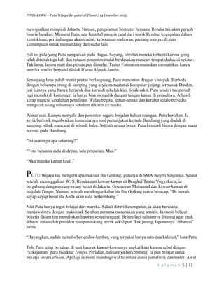 PINDAI.ORG – Putu Wijaya Berputar di Planet / 14 Desember 2015
	
H a l a m a n 	5	|	11	
		
mewujudkan mimpi di Jakarta. Namun, pengalaman berteater bersama Rendra tak akan pernah
bisa ia lupakan. Menurut Putu, ada lima hal yang ia catat dari sosok Rendra: kegagahan dalam
kemiskinan, pertimbangan akan tradisi, keberanian melawan, pantang menyerah, dan
kemampuan untuk memandang dari sudut lain.
Hal ini pula yang Putu sampaikan pada Bagus. Sayang, obrolan mereka terhenti karena gong
telah ditabuh tiga kali dan ratusan penonton mulai berdesakan mencari tempat duduk di sekitar.
Tak lama, lampu mati dan pentas pun dimulai. Teater Fatima memutuskan memainkan karya
mereka sendiri berjudul Golok Warna Merah Jambu.
Sepanjang lima puluh menit pentas berlangsung, Putu menonton dengan khusyuk. Berbeda
dengan beberapa orang di samping yang asyik mencatat di komputer jinjing, termasuk Dindon,
juri lainnya yang hanya berjarak dua kursi di sebelah kiri. Sejak sakit, Putu sendiri tak pernah
lagi menulis di komputer. Ia hanya bisa mengetik dengan tangan kanan di ponselnya. Alhasil,
kerap muncul kesalahan penulisan. Walau begitu, teman-teman dan kerabat selalu bersedia
mengecek ulang tulisannya sebelum dikirim ke media.
Pentas usai. Lampu menyala dan penonton segera berjalan keluar ruangan. Putu bertahan. Ia
asyik berbisik memberikan komentarnya soal pertunjukan kepada Bambang yang duduk di
samping, sibuk mencatat di sebuah buku. Setelah semua beres, Putu kembali bicara dengan suara
normal pada Bambang.
“Ini acaranya apa sekarang?”
“Foto bersama dulu di depan, lalu penjurian, Mas.”
“Aku mau ke kamar kecil.”
PUTU Wijaya tak mengerti apa maksud Ibu Gedong, gurunya di SMA Negeri Singaraja. Sesaat
setelah meninggalkan W. S. Rendra dan kawan-kawan di Bengkel Teater Yogyakarta, ia
bergabung dengan orang-orang hebat di Jakarta: Goenawan Mohamad dan kawan-kawan di
majalah Tempo. Namun, setelah mendengar kabar itu Ibu Gedong justru berucap, “Di bawah
sayap-sayap besar itu Anda akan sulit berkembang.”
Niat Putu hanya ingin belajar dari mereka. Sekali diberi kesempatan, ia akan berusaha
menjawabnya dengan maksimal. Setahun pertama merupakan yang tersulit. Ia mesti belajar
bekerja dalam tim menuliskan laporan sesuai tenggat. Belum lagi tulisannya dituntut agar enak
dibaca, entah oleh presiden maupun tukang becak sekalipun. Tak jarang, laporannya “dibantai”
habis.
“Bayangkan, sudah menulis berlembar-lembar, yang terpakai hanya satu-dua kalimat,” kata Putu.
Toh, Putu tetap bertahan di saat banyak kawan-kawannya angkat kaki karena sebal dengan
“kekejaman” para redaktur Tempo. Perlahan, tulisannya berkembang. Ia pun belajar untuk
bekerja secara efisien. Apalagi ia mesti membagi waktu antara dunia jurnalistik dan teater. Awal
 