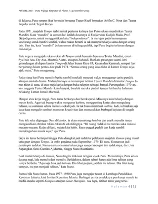 PINDAI.ORG – Putu Wijaya Berputar di Planet / 14 Desember 2015
	
H a l a m a n 	6	|	11	
		
di Jakarta, Putu sempat ikut bermain bersama Teater Kecil bentukan Arifin C. Noer dan Teater
Populer milik Teguh Karya.
Pada 1971, majalah Tempo terbit untuk pertama kalinya dan Putu sukses mendirikan Teater
Mandiri. Kata “mandiri” ia comot dari istilah dosennya di Universitas Gadjah Mada, Prof.
Djojodigoeno, untuk menggantikan kata “independence”. Ia merujuk pada kemampuan
seseorang untuk berdiri sendiri, walau bukan berarti ia tak mampu bekerja sama dengan orang
lain. Saat itu, kata “mandiri” belum umum di telinga publik, tapi Putu begitu terkesan dengan
maknanya.
Putu segera mengajak rekan-rekan di Tempo untuk bermain bersama Teater Mandiri, entah
Syu’bah Asa, Ety Asa, Mustafa Alatas, ataupun Zubaedi. Bahkan, pasangan suami-istri
gelandangan di depan kantor Tempo di Jalan Senen Raya 83, Kasan dan Kamisah, sempat ikut
bergabung dalam pentas Anu pada 1974. “Semua orang yang suka tidur di kantor Tempo saya
ajak main,” Putu mengenang.
Pada siang hari Putu menulis berita sambil sesekali mencuri waktu menggarap cerita pendek
ataupun naskah drama. Malam harinya ia memimpin latihan Teater Mandiri di kantor Tempo. Ia
pun tidur di sana, di atas meja kerja dengan buku telepon sebagai bantal. Pertengahan 1970-an,
saat anggota Teater Mandiri kian banyak, barulah mereka pindah tempat latihan ke halaman
belakang Taman Ismail Marzuki.
Dengan etos kerja tinggi, Putu terus berkarya dan berekspresi. Misalnya kala bekerja dengan
mesin ketik. Agar tak buang waktu mengurus karbon, menggunting kertas dan mengulang
tulisan, ia usahakan selalu menulis sekali jadi. Ia tak biasa membuat outline. Jadi, ia biarkan saja
kata-kata mengalir sembari memeras kreativitas dan memasukkan berbagai kejutan di tengah
cerita.
Putu tak suka diganggu. Saat di kantor, ia akan memasang headset dan asyik menulis tanpa
mengacuhkan obrolan rekan-rekan di sekelilingnya. “Di ruang redaksi itu mereka suka diskusi
macam-macam. Kalau diikuti, waktu kita habis. Saya enggak peduli dan kerja sambil
mendengarkan musik saja,” ujar Putu.
Gaya ini terus berlanjut hingga Putu diangkat jadi redaktur pelaksana majalah Zaman yang masih
satu grup dengan Tempo. Ia terbit perdana pada September 1979. Di sana, Goenawan jadi
pemimpin redaksi. Nama-nama seniman beken juga sempet mengisi tim redaksinya, dari Jim
Supangkat, Seno Gumira Ajidarma, hingga Nano Riantiarno.
Saat mulai bekerja di Zaman, Nano begitu terkesan dengan sosok Putu. Menurutnya, Putu selalu
datang pagi, lalu menulis dan menulis. Setidaknya, dalam sehari harus ada lima tulisan yang
isinya berbeda. “Apa saja bisa jadi tulisan. Dia lihat pulpen, jadilah itu tulisan. Dia lihat tong
sampah, itu pun menjadi tulisan,” kata Nano.
Pantas bila Nano heran. Pada 1977–1980 Putu juga mengajar teater di Lembaga Pendidikan
Kesenian Jakarta, kini Institut Kesenian Jakarta. Berbagai cerita pendeknya pun kerap masuk ke
media-media seperti Kompas ataupun Sinar Harapan. Tak lupa, latihan rutin yang terus
 