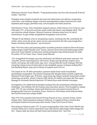 PINDAI.ORG – Putu Wijaya Berputar di Planet / 14 Desember 2015
	
H a l a m a n 	7	|	11	
		
dilakoninya bersama Teater Mandiri. “Yang penting kerjaan saya beres dan tak pernah di bawah
standar,” kata Putu.
Perpaduan antara disiplin jurnalistik dan kreativitas dalam dunia seni akhirnya menajamkan
sosok Putu. Latar belakang sebagai wartawan memengaruhinya dalam bermacam hal, entah
kepatuhan pada tenggat, pemilihan tema, serta kecepatan dan teknik penulisan.
Saat bekerja di Tempo, Putu menelurkan magnum opusnya. Salah satunya novel Telegram yang
terbit pada 1971. Ia bercerita soal batas antara realitas dan fantasi yang dihadapi tokoh “Aku”
saat menerima sebuah telegram. Menurut Goenawan, kekuatan utama novel ini ada di
otentisitasnya. Ia juga mampu menghadirkan ketegangan secara konstan.
“Hampir di tiap babakan cerita ini mengandung suspens, menikung tiba-tiba, membantah diri
sendiri, antara waras dan goyah, antara waswas yang mencekam dan laku yang menggelikan –
hampir seluruhnya dalam gumam,” ujar Goenawan.
Pada 1974, Putu sukses jadi pemenang dalam sayembara penulisan sandiwara Dewan Kesenian
Jakarta dengan naskah berjudul Aduh. Namun, namanya benar-benar jadi perbincangan publik
justru kala Teater Mandiri membawakan sebuah pertunjukan tanpa dialog berjudul Lho pada
November 1975 di Teater Arena, Taman Ismail Marzuki.
“Lho menggebrak kita dengan cara yang sebelumnya tak dilakukan grup teater mana pun. Lho
‘hanyalah’ pemain yang bergerak ke sana kemari, dengan payung-payung, lampion, kayu,
bambu, tali topeng, dan ondel-ondel, juga oncor. Lalu gerobak dan musik terdengar ribut bak
mengiringi topeng monyet di jalan-jalan itu dan mendadak ngungun terdengar tembang Bali,”
kata Bambang Bujono yang saat itu bekerja di majalah sastra Horison.
Tak sampai di situ. Di akhir pertunjukan, penonton diajak keluar untuk menyaksikan
pemandangan mengejutkan. Para pemain telanjang bulat diangkut dalam gerobak sampah dan
dibuang ke kolam begitu saja. Di kolam, orang-orang juga dengan santainya buang hajat sembari
berbincang soal politik. Alhasil, Gubernur DKI Jakarta Ali Sadikin naik pitam dan Putu segera
dipanggil ke Komando Daerah Kepolisian VII Jakarta Raya untuk dimintai keterangan.
Sesungguhnya Lho adalah buah kontemplasi panjang Putu dari perjalanannya beberapa tahun
belakangan. Atas kebaikan hati Ibu Gedong yang mencarikan sponsor, Putu berangkat ke Jepang
pada 1973. Di sana ia berbaur selama tujuh bulan bersama masyarakat komunal Ittoen di
punggung bukit kota kecil Yamashina, Kyoto. Selama itu, Putu belajar untuk hidup bersahaja
dan meraih konsep kerja sebagai ibadah.
Pada 1974, Putu menjalani International Writing Program di Iowa, Amerika Serikat, selama
delapan bulan. Dalam perjalanan pulang ke Indonesia, ia singgah di Prancis membawakan
pertunjukan kolaborasi bersama grup teater boneka Temp Fort di Festival Nancy.
Putu pulang ke Indonesia pada 1975. Ia segera mengumpulkan rekan-rekan Teater Mandiri dan
memulai latihan keras selama empat bulan yang selalu dimulai pada tengah malam hingga dini
hari. “Supaya tidak ada alasan tak hadir karena ada kesibukan lain,” kata Putu.
 