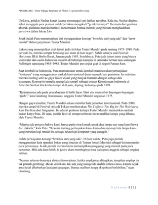 PINDAI.ORG – Putu Wijaya Berputar di Planet / 14 Desember 2015
	
H a l a m a n 	8	|	11	
		
Uniknya, pelukis Nashar kerap datang menunggui sesi latihan tersebut. Kala itu, Nashar disebut-
sebut mengajak para pemain untuk berlakon mengikuti “gerak batinnya”. Bermula dari gerakan
abstrak, perlahan mereka berhasil menemukan bentuk-bentuk yang bersatu menghadirkan
peristiwa dalam lakon Lho.
Sejak itulah Putu memantapkan diri menggunakan konsep “bertolak dari yang ada” dan “teror
mental” dalam perjalanan Teater Mandiri.
Lakon yang menonjolkan olah tubuh jadi ciri khas Teater Mandiri pada rentang 1975–1988. Pada
periode itu, mereka sempat berulang kali main di luar negeri. Salah satunya saat Festival
Horizonte III di Berlin Barat, Jerman pada 1985. Setelahnya, Putu jadi dosen tamu yang bicara
soal teater dan sastra Indonesia modern di beberapa kampus di Amerika Serikat atas undangan
Fullbright sepanjang 1985–1988. Teater Mandiri pun unjuk gigi di negeri Paman Sam.
Saat kembali ke Indonesia, Putu memutuskan untuk kembali membawakan pertunjukan
“tontonan” yang menggunakan naskah konvensional demi menarik hati penonton. Ini sebelum
mereka banting setir ke gaya teater visual yang banyak bermain dengan cahaya dan
bayangan. Konsep ini mereka usung kala tampil sebagai utusan Kebudayaan Indonesia di
Amerika Serikat dan ketika tampil di Kyoto, Jepang, keduanya pada 1991.
“Kekuatannya ada pada pencahayaan di balik layar. Dari situ muncullah bayangan-bayangan
‘ajaib’,” kata Gandung Bondowoso, anggota Teater Mandiri angkatan 1975.
Dengan gaya tersebut, Teater Mandiri sukses merebut hati penonton internasional. Pada 2000,
mereka tampil di Festival Asia di Tokyo membawakan The Coffin is Too Big for The Hole karya
Kuo Pao Kun dari Singapura. Itu adalah pertama kalinya Teater Mandiri memainkan naskah
bukan karya Putu. Di sana, panitia festival sempat terheran-heran melihat lampu yang dibawa
oleh Teater Mandiri.
“Mereka tak percaya bahwa kami hanya perlu stop kontak untuk dua lampu tua yang kami bawa
dari Jakarta,” kata Putu. “Resensi tentang pertunjukan kami kemudian memuji tata lampu kami
yang berteknologi rendah itu sebagai teknologi komputer yang canggih.”
Itulah perwujudan konsep “bertolak dari yang ada”. Di lain waktu, Putu juga pernah
menggunakan kain spanduk bekas yang tercecer di Taman Ismail Marzuki sebagai kostum pentas
para pemainnya. Ia tak pernah merasa harus menampilkan panggung yang mewah pada para
penonton. Bila ada dana lebih, ia justru akan membaginya rata pada para anggota sebagai ongkos
latihan.
“Namun sebesar-besarnya alokasi honorarium, ketika amplopnya dibagikan, tampilan amplop itu
tak pernah gembung. Meski demikian, tak ada yang mengeluh, malah tertawa-tawa, karena sejak
awal telah dibeberkan keadaan keuangan. Semua mafhum tanpa ekspektasi berlebihan,” ucap
Gandung.
 