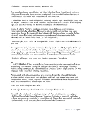PINDAI.ORG – Putu Wijaya Berputar di Planet / 14 Desember 2015
	
H a l a m a n 	9	|	11	
		
Justru, tiap keterbatasan yang dihadapi jadi bahan bakar bagi Teater Mandiri untuk melompat
lebih tinggi. Dengan akal dan kreativitas, mereka selalu bisa mengakali keadaan. Setelahnya,
barulah muncul pementasan yang bertujuan untuk meneror mental.
“Teror mental itu bukan untuk merusak jiwa seseorang, tapi saya ingin ‘mengganggu’ orang agar
dia bangkit,” ujar Putu. “Teror itu tak selamanya yang meledak-ledak. Misalnya di malam yang
sepi, akan jadi lebih sepi lagi bila ditambah suara tetesan air di kamar mandi.”
Selama di Jakarta, Putu terus melakukan pencarian makna. Ia bahkan kerap melakukan
reinterpretasi terhadap sebuah kata. Menurutnya, ada riwayat di balik tiap kata yang kerap
mengejutkan dirinya. Terutama untuk kata-kata yang tak dianggap sebagai bagian dari bahasa
baku oleh kamus. Dari situ ia mulai gemar menggunakan satu kata saja dalam tiap judul
lakonnya, dari Gerr, Edan, Blong, Aum, Tai, Hah, hingga Jpret.
“Menulis cerpen, novel, lakon, tak ubahnya seperti menulis esai atau disertasi atas kata-kata itu,”
kata Putu.
Proses pencarian itu nyatanya tak pernah usai. Kadang, malah ada hal-hal yang baru disadarinya
setelah sekian lama. Seperti kata-kata Ibu Gedong yang sempat menghantuinya dahulu, soal
sayap-sayap besar yang menutupi dirinya. Untuk dapat sampai ke puncak, nyatanya Putu mesti
menyingkirkan batu-batu besar yang mengadang di tengah jalan. Salah satunya, Rendra.
“Rendra itu adalah guru saya, teman saya, dan juga musuh saya,” tegas Putu.
TANGAN kiri Putu Wijaya bergetar hebat. Suster memintanya untuk memindahkan delapan
belas tabung kecil berwarna kuning dari lubang asal ke lubang di seberangnya. Tujuannya
melatih ketangkasan tangan. Ini dibutuhkan setelah koordinasi otak ke tangan dan kaki kiri Putu
terganggu akibat pendarahan di batang otak dahulu.
Namun, saraf-saraf di tangannya seakan terus melawan. Jempol dan telunjuk Putu begitu
kesulitan menjepit tabung-tabung yang ada, bagai anak kecil yang baru pertama makan nasi
menggunakan sumpit. Tabung yang telah dicabut pun kerap terjatuh ke lantai. Dengan sabar,
suster menemaninya hingga seluruh tugas Putu tuntas.
“Yak, tujuh menit lima puluh detik, Pak.”
“Lebih cepat dari biasanya. Kemarin-kemarin bisa sampai delapan menit.”
Ini adalah salah satu bentuk terapi okupasi yang wajib Putu jalani tiap menyambangi pusat
rehabilitasi Rumah Sakit Siloam, Karawaci, Tangerang. Selain itu, ia juga wajib melakukan
berbagai peregangan sebelum lanjut ke ruang fisioterapi. Di sana, Putu akan melatih otot tubuh,
entah dengan bersepeda ataupun berjalan mondar-mandir keliling ruangan.
 
