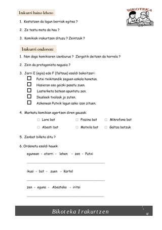 1. Kostatzen da lagun berriak egitea ?
2. Ze testu mota da hau ?
3. Komikiak irakurtzen dituzu ? Zeintzuk ?

1. Non dago komikiaren izenburua ? Zergatik deitzen da horrela ?
2. Zein da protagonista nagusia ?
3. Jarri E (egia) edo F (faltsua) esaldi bakoitzari:







Putxi txikitandik zegoen eskola honetan.
Hasieran oso gaizki pasatu zuen.
Lasterketa batean apuntatu zen.
Ikusleek txaloak jo zuten.
Azkenean Putxik lagun asko izan zituen.

4. Markatu komikian agertzen diren gauzak:

□
□

□
□

Lore bat
Abesti bat

Piszina bat
Motxila bat

□
□

5. Zenbat biñeta ditu ?
6. Ordenatu esaldi hauek:
egunean - etorri - lehen

- zen - Putxi

................................................................................................
ikusi - bat - zuen - Kartel
................................................................................................
zen - eguna - Abesteko - iritsi
...............................................................................................

Bikot e ka I rakurt z e n

Mikrofono bat
Galtza batzuk

 