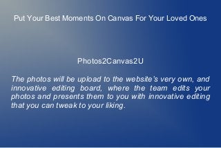 Put Your Best Moments On Canvas For Your Loved Ones
Photos2Canvas2U
The photos will be upload to the website’s very own, and
innovative editing board, where the team edits your
photos and presents them to you with innovative editing
that you can tweak to your liking.
 