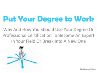 Put Your Degree to Work
Why And How You Should Use Your Degree Or
Professional Certification To Become An Expert
    In Your Field Or Break Into A New One




                                      ©2012 Stephanie M. Raines
 