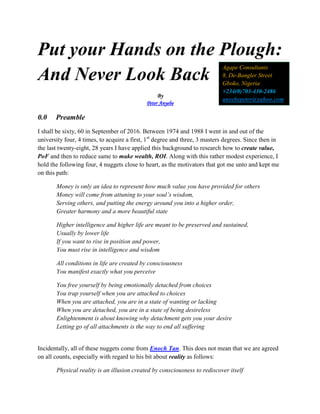 Put your Hands on the Plough:
And Never Look Back
By
Peter Anyebe
0.0 Preamble
I shall be sixty, 60 in September of 2016. Between 1974 and 1988 I went in and out of the
university four, 4 times, to acquire a first, 1st
degree and three, 3 masters degrees. Since then in
the last twenty-eight, 28 years I have applied this background to research how to create value,
PoF and then to reduce same to make wealth, ROI. Along with this rather modest experience, I
hold the following four, 4 nuggets close to heart, as the motivators that got me unto and kept me
on this path:
Money is only an idea to represent how much value you have provided for others
Money will come from attuning to your soul’s wisdom,
Serving others, and putting the energy around you into a higher order,
Greater harmony and a more beautiful state
Higher intelligence and higher life are meant to be preserved and sustained,
Usually by lower life
If you want to rise in position and power,
You must rise in intelligence and wisdom
All conditions in life are created by consciousness
You manifest exactly what you perceive
You free yourself by being emotionally detached from choices
You trap yourself when you are attached to choices
When you are attached, you are in a state of wanting or lacking
When you are detached, you are in a state of being desireless
Enlightenment is about knowing why detachment gets you your desire
Letting go of all attachments is the way to end all suffering
Incidentally, all of these nuggets come from Enoch Tan. This does not mean that we are agreed
on all counts, especially with regard to his bit about reality as follows:
Physical reality is an illusion created by consciousness to rediscover itself
Agape Consultants
8, De-Bangler Street
Gboko, Nigeria
+234(0)703-430-2486
anyebepeter@yahoo.com
 