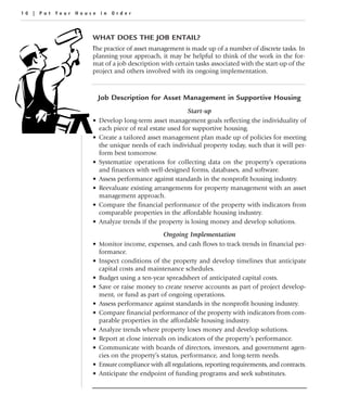 10 | Put Your House in Order



                  WHAT DOES THE JOB ENTAIL?
                  The practice of asset management is made up of a number of discrete tasks. In
                  planning your approach, it may be helpful to think of the work in the for-
                  mat of a job description with certain tasks associated with the start-up of the
                  project and others involved with its ongoing implementation.



                      Job Description for Asset Management in Supportive Housing
                                                       Start-up
                  •   Develop long-term asset management goals reflecting the individuality of
                      each piece of real estate used for supportive housing.
                  •   Create a tailored asset management plan made up of policies for meeting
                      the unique needs of each individual property today, such that it will per-
                      form best tomorrow.
                  •   Systematize operations for collecting data on the property’s operations
                      and finances with well-designed forms, databases, and software.
                  •   Assess performance against standards in the nonprofit housing industry.
                  •   Reevaluate existing arrangements for property management with an asset
                      management approach.
                  •   Compare the financial performance of the property with indicators from
                      comparable properties in the affordable housing industry.
                  •   Analyze trends if the property is losing money and develop solutions.
                                              Ongoing Implementation
                  •   Monitor income, expenses, and cash flows to track trends in financial per-
                      formance.
                  •   Inspect conditions of the property and develop timelines that anticipate
                      capital costs and maintenance schedules.
                  •   Budget using a ten-year spreadsheet of anticipated capital costs.
                  •   Save or raise money to create reserve accounts as part of project develop-
                      ment, or fund as part of ongoing operations.
                  •   Assess performance against standards in the nonprofit housing industry.
                  •   Compare financial performance of the property with indicators from com-
                      parable properties in the affordable housing industry.
                  •   Analyze trends where property loses money and develop solutions.
                  •   Report at close intervals on indicators of the property’s performance.
                  •   Communicate with boards of directors, investors, and government agen-
                      cies on the property’s status, performance, and long-term needs.
                  •   Ensure compliance with all regulations, reporting requirements, and contracts.
                  •   Anticipate the endpoint of funding programs and seek substitutes.
 