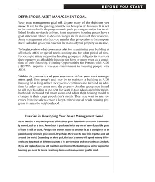 B E F O R E YO U S TA R T

DEFINE YOUR ASSET MANAGEMENT GOAL
Your asset management goal will dictate many of the decisions you
make. It will be the guiding principle for how you do business. It is not
to be confused with the programmatic goals your organization has estab-
lished for the services it delivers. Most supportive housing groups have a
goal statement related to desired changes in the status of their residents.
Asset management asks that you transfer that perspective to the property
itself. Ask what goals you have for the status of your property as an asset.

To begin, review what covenants exist for maintaining your building as
affordable AIDS or special needs housing and for what period of time.
For example, many supportive housing groups are obligated to maintain
their property as affordable housing for forty or more years as a condi-
tion of their financing. Housing Opportunities for Persons with AIDS
(HOPWA) requires a ten-year commitment to housing people with
AIDS.

Within the parameters of your covenants, define your asset manage-
ment goal. One group’s goal may be to maintain a building as AIDS
housing for as long as the HIV epidemic continues and to build an addi-
tion for a day care center onto the property. Another group may intend
to sell their building in the next five years to take advantage of the neigh-
borhood’s increased real estate values and adjust their housing model to
changes in their target population’s needs. They may want to use rev-
enues from the sale to create a larger, mixed special needs housing pro-
gram in a nearby neighborhood.



      Exercise in Developing Your Asset Management Goal
As an exercise, it may be helpful to think about goals for another asset that is common-
ly owned, such as a boat. A new boat is purchased with any one of several possible goals
of how it will be used. Perhaps the owners want to preserve it as a showpiece to be
passed along to future generations. Or perhaps they want to race it in regattas and sail
around the world. Depending on their goal, the boat’s owners will spend money differ-
ently and keep track of different aspects of its performance and wear and tear. Similarly,
if you are to plan how you will maintain and monitor the building you use for supportive
housing, you need to have a clear long-term asset management goal in mind.
 