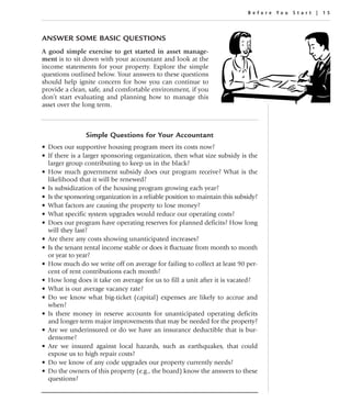 Before You Star t | 15




ANSWER SOME BASIC QUESTIONS
A good simple exercise to get started in asset manage-
ment is to sit down with your accountant and look at the
income statements for your property. Explore the simple
questions outlined below. Your answers to these questions
should help ignite concern for how you can continue to
provide a clean, safe, and comfortable environment, if you
don’t start evaluating and planning how to manage this
asset over the long term.



                Simple Questions for Your Accountant
• Does our supportive housing program meet its costs now?
• If there is a larger sponsoring organization, then what size subsidy is the
  larger group contributing to keep us in the black?
• How much government subsidy does our program receive? What is the
  likelihood that it will be renewed?
• Is subsidization of the housing program growing each year?
• Is the sponsoring organization in a reliable position to maintain this subsidy?
• What factors are causing the property to lose money?
• What specific system upgrades would reduce our operating costs?
• Does our program have operating reserves for planned deficits? How long
  will they last?
• Are there any costs showing unanticipated increases?
• Is the tenant rental income stable or does it fluctuate from month to month
  or year to year?
• How much do we write off on average for failing to collect at least 90 per-
  cent of rent contributions each month?
• How long does it take on average for us to fill a unit after it is vacated?
• What is our average vacancy rate?
• Do we know what big-ticket (capital) expenses are likely to accrue and
  when?
• Is there money in reserve accounts for unanticipated operating deficits
  and longer-term major improvements that may be needed for the property?
• Are we underinsured or do we have an insurance deductible that is bur-
  densome?
• Are we insured against local hazards, such as earthquakes, that could
  expose us to high repair costs?
• Do we know of any code upgrades our property currently needs?
• Do the owners of this property (e.g., the board) know the answers to these
  questions?
 