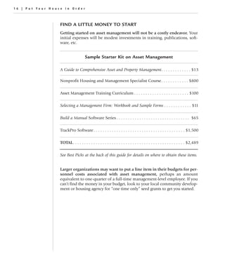 16 | Put Your House in Order



                  FIND A LITTLE MONEY TO START
                  Getting started on asset management will not be a costly endeavor. Your
                  initial expenses will be modest investments in training, publications, soft-
                  ware, etc.


                                     Sample Starter Kit on Asset Management

                  A Guide to Comprehensive Asset and Property Management. . . . . . . . . . . . . $13

                  Nonprofit Housing and Management Specialist Course. . . . . . . . . . . . $800

                  Asset Management Training Curriculum . . . . . . . . . . . . . . . . . . . . . . . . $100

                  Selecting a Management Firm: Workbook and Sample Forms . . . . . . . . . . . . $11

                  Build a Manual Software Series . . . . . . . . . . . . . . . . . . . . . . . . . . . . . . . . $65

                  TrackPro Software . . . . . . . . . . . . . . . . . . . . . . . . . . . . . . . . . . . . . . . . $1,500

                  TOTAL. . . . . . . . . . . . . . . . . . . . . . . . . . . . . . . . . . . . . . . . . . . . . . . . . $2,489

                  See Best Picks at the back of this guide for details on where to obtain these items.


                  Larger organizations may want to put a line item in their budgets for per-
                  sonnel costs associated with asset management, perhaps an amount
                  equivalent to one-quarter of a full-time management-level employee. If you
                  can’t find the money in your budget, look to your local community develop-
                  ment or housing agency for “one time only” seed grants to get you started.
 