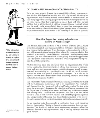 18 | Put Your House in Order


                              DELEGATE ASSET MANAGEMENT RESPONSIBILITY
                              There are many ways to delegate the responsibilities of asset management.
                              Your choices will depend on the size and skill of your staff. Perhaps your
                              organization’s busy schedule makes it seem that there is no choice at all. In
                              fact, many supportive housing groups believe that asset management will be
                              an extra burden that their organization cannot bear with their current
                              staffing. But, in all likelihood, it will just require thinking creatively about
                              how the work can be accomplished. Keep in mind that asset management
                              is the responsibility of the actual owner—your agency’s board of directors—
                              so the work should be done as close to the hierarchy of the board as possible.



                                          How One Supportive Housing Administrator
                                                 Became an Asset Manager
                              Don Maison, President and CEO of AIDS Services of Dallas (ASD), heard
                              about the concept of asset management from colleagues operating afford-
“What is important            able housing in his region of Texas. Interested in improving the perform-
is not who takes on           ance of his organization’s housing, Don followed a recommendation that
the role but that it          he enroll in a four-day class to become a Nonprofit Housing Management
is taken on explicit-         Specialist (see Best Picks at the back of this guide). The course appealed to
                              Don’s belief that there is much to be learned about nonprofit housing out-
ly by someone and
                              side the AIDS housing field.
that the organiza-
tion finds ways to            While it involved travel and time away from his organization, the course
support the func-             proved worthwhile. Most importantly, it offered Don exposure to basic con-
tion.”10                      cepts, such as replacement reserves and capitalization rates, as well as strate-
                              gies such as computing net operating income. He felt his overall compre-
                              hension of asset management components improved. “It is nice to be
                              exposed to what these terms mean when discussing financial issues with
                              real estate attorneys and funders.”

                              Don returned to Dallas with some forms and tracking sheets that he shared
                              with the facilities and maintenance staff of his organization. As a result, the
                              staff changed how they track work orders and “make-readies” (getting units
                              ready for new tenants). In general, he raised the staff’s consciousness about
                              the importance of tracking what it costs and how long it takes to turn over
                              and lease-up units. The staff now understand that this is an area where
                              money is saved or lost. However, because each of ASD’s properties operates
                              on a unique model of housing, Don finds that the condition of his proper-
                              ties varies so much from one to the next that national standards don’t apply.

                              On an ongoing basis, Don consults a publication from Local Initiatives
                              Support Corporation, “Guide to Comprehensive Asset and Property Man-
                              agement” (see Best Picks), to learn about asset management or to refresh his
   10. Stockard and Engler,   memory. He finds it well organized and easy to look up any topic and find
p. 176.                       quick answers.
 