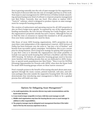 Before You Star t | 19



Don is growing naturally into the role of asset manager for his organization.
The board of directors falls into the role of oversight and buy-in of his work.
Next steps in asset management for AIDS Services of Dallas include research-
ing and purchasing some kind of software to improve property management
(see Best Picks). Currently, they use Excel. Don plans to explore LISC’s
“Track-It!” software, which is designed to produce reports on asset manage-
ment for nonprofit housing providers.

The creation of replacement and operating reserves for all ASD properties is
also on Don’s longer-term agenda. As required by one of the organization’s
funding mechanisms, the Low Income Housing Tax Credit Program, one of
the organization’s properties already has such a reserve. Although he has yet
to find the time or resources to expand this standard to all the properties,
Don now better understands the need for them.

Like those of most AIDS housing organizations, ASD’s properties do not
meet their costs independent of the organization’s reserves. AIDS Services of
Dallas has been fortunate over the years to “tap into a lot of freebies” and
benefit from successful capital campaigns. Nevertheless, this is not a secure
plan for doing business. Don’s long-term strategy for getting ASD properties
to pay their costs is to diversify the organization’s real estate portfolio to
include non-special needs housing that will have a healthier cash flow than
AIDS housing. He believes all supportive housing groups need to become
more familiar with funding streams that are not dedicated to AIDS, home-
less, or special needs populations (see Best Picks). “Were it not for HOPWA
[Housing Opportunities for Persons with AIDS], what does the future hold
for small AIDS housing groups reliant on these narrow resources?”

Don’s example points to the benefit of becoming educated about asset man-
agement through the many courses, printed materials, web sites, and soft-
ware packages that exist outside the supportive housing field. His work also
demonstrates that introducing asset management is likely to be a gradual
process that will build over time.




             Options for Delegating Asset Management11
a. For small organizations, the executive director may make recommendations and the
   board make decisions.
b. A new trend in larger nonprofits is to have a full-time asset manager on staff.
c. Middle-sized organizations may have the housing director serve as asset manager in
   addition to other responsibilities.
d. The property manager may be delegated asset management functions if the indivi-
   dual or firm has the necessary experience to do so.
                                                                                                  11 Stockard and Engler.,
                                                                                                p.169–180
 