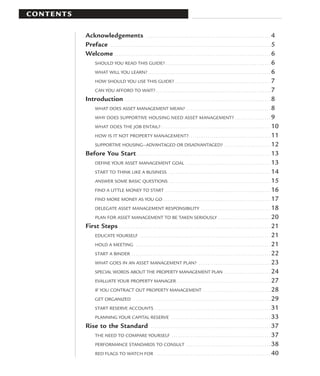 CONTENTS

           Acknowledgements . . . . . . . . . . . . . . . . . . . . . . . . . . . . . . . . . . . . . . . . . . . . . . . . . . . . . . . . . . . 4
           Preface . . . . . . . . . . . . . . . . . . . . . . . . . . . . . . . . . . . . . . . . . . . . . . . . . . . . . . . . . . . . . . . . . . . . . . . . . . . . 5
           Welcome . . . . . . . . . . . . . . . . . . . . . . . . . . . . . . . . . . . . . . . . . . . . . . . . . . . . . . . . . . . . . . . . . . . . . . . . . . 6
              SHOULD YOU READ THIS GUIDE? . . . . . . . . . . . . . . . . . . . . . . . . . . . . . . . . . . . . . . . . . . . . . . . . . . . . . 6
              WHAT WILL YOU LEARN? . . . . . . . . . . . . . . . . . . . . . . . . . . . . . . . . . . . . . . . . . . . . . . . . . . . . . . . . . . . . . . 6
              HOW SHOULD YOU USE THIS GUIDE? . . . . . . . . . . . . . . . . . . . . . . . . . . . . . . . . . . . . . . . . . . . . . . . . 7
              CAN YOU AFFORD TO WAIT? . . . . . . . . . . . . . . . . . . . . . . . . . . . . . . . . . . . . . . . . . . . . . . . . . . . . . . . . . . 7
           Introduction . . . . . . . . . . . . . . . . . . . . . . . . . . . . . . . . . . . . . . . . . . . . . . . . . . . . . . . . . . . . . . . . . . . . . 8
              WHAT DOES ASSET MANAGEMENT MEAN? . . . . . . . . . . . . . . . . . . . . . . . . . . . . . . . . . . . . . . . . 8
              WHY DOES SUPPORTIVE HOUSING NEED ASSET MANAGEMENT? . . . . . . . . . . . . . . . . . 9
              WHAT DOES THE JOB ENTAIL? . . . . . . . . . . . . . . . . . . . . . . . . . . . . . . . . . . . . . . . . . . . . . . . . . . . . 10
              HOW IS IT NOT PROPERTY MANAGEMENT? . . . . . . . . . . . . . . . . . . . . . . . . . . . . . . . . . . . . . . . 11
              SUPPORTIVE HOUSING—ADVANTAGED OR DISADVANTAGED? . . . . . . . . . . . . . . . . . . . . . . 12
           Before You Start . . . . . . . . . . . . . . . . . . . . . . . . . . . . . . . . . . . . . . . . . . . . . . . . . . . . . . . . . . . . . . . . 13
              DEFINE YOUR ASSET MANAGEMENT GOAL . . . . . . . . . . . . . . . . . . . . . . . . . . . . . . . . . . . . . . . . 13
              START TO THINK LIKE A BUSINESS . . . . . . . . . . . . . . . . . . . . . . . . . . . . . . . . . . . . . . . . . . . . . . . . 14
              ANSWER SOME BASIC QUESTIONS . . . . . . . . . . . . . . . . . . . . . . . . . . . . . . . . . . . . . . . . . . . . . . . . 15
              FIND A LITTLE MONEY TO START . . . . . . . . . . . . . . . . . . . . . . . . . . . . . . . . . . . . . . . . . . . . . . . . . . 16
              FIND MORE MONEY AS YOU GO . . . . . . . . . . . . . . . . . . . . . . . . . . . . . . . . . . . . . . . . . . . . . . . . . . . 17
              DELEGATE ASSET MANAGEMENT RESPONSIBILITY . . . . . . . . . . . . . . . . . . . . . . . . . . . . . . . . . 18
              PLAN FOR ASSET MANAGEMENT TO BE TAKEN SERIOUSLY . . . . . . . . . . . . . . . . . . . . . . . . . 20
           First Steps . . . . . . . . . . . . . . . . . . . . . . . . . . . . . . . . . . . . . . . . . . . . . . . . . . . . . . . . . . . . . . . . . . . . . . . . 21
              EDUCATE YOURSELF . . . . . . . . . . . . . . . . . . . . . . . . . . . . . . . . . . . . . . . . . . . . . . . . . . . . . . . . . . . . . . 21
              HOLD A MEETING . . . . . . . . . . . . . . . . . . . . . . . . . . . . . . . . . . . . . . . . . . . . . . . . . . . . . . . . . . . . . . . . 21
              START A BINDER . . . . . . . . . . . . . . . . . . . . . . . . . . . . . . . . . . . . . . . . . . . . . . . . . . . . . . . . . . . . . . . . . . 22
              WHAT GOES IN AN ASSET MANAGEMENT PLAN? . . . . . . . . . . . . . . . . . . . . . . . . . . . . . . . . . . 23
              SPECIAL WORDS ABOUT THE PROPERTY MANAGEMENT PLAN . . . . . . . . . . . . . . . . . . . . . . 24
              EVALUATE YOUR PROPERTY MANAGER . . . . . . . . . . . . . . . . . . . . . . . . . . . . . . . . . . . . . . . . . . . . 27
              IF YOU CONTRACT OUT PROPERTY MANAGEMENT . . . . . . . . . . . . . . . . . . . . . . . . . . . . . . . . 28
              GET ORGANIZED . . . . . . . . . . . . . . . . . . . . . . . . . . . . . . . . . . . . . . . . . . . . . . . . . . . . . . . . . . . . . . . . . 29
              START RESERVE ACCOUNTS . . . . . . . . . . . . . . . . . . . . . . . . . . . . . . . . . . . . . . . . . . . . . . . . . . . . . . . 31
              PLANNING YOUR CAPITAL RESERVE . . . . . . . . . . . . . . . . . . . . . . . . . . . . . . . . . . . . . . . . . . . . . . . 33
           Rise to the Standard . . . . . . . . . . . . . . . . . . . . . . . . . . . . . . . . . . . . . . . . . . . . . . . . . . . . . . . . . 37
              THE NEED TO COMPARE YOURSELF . . . . . . . . . . . . . . . . . . . . . . . . . . . . . . . . . . . . . . . . . . . . . . . 37
              PERFORMANCE STANDARDS TO CONSULT . . . . . . . . . . . . . . . . . . . . . . . . . . . . . . . . . . . . . . . . 38
              RED FLAGS TO WATCH FOR . . . . . . . . . . . . . . . . . . . . . . . . . . . . . . . . . . . . . . . . . . . . . . . . . . . . . . . 40
 
