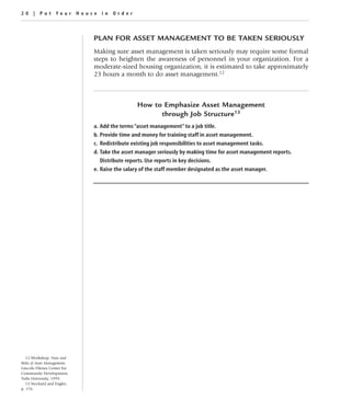 20 | Put Your House in Order



                             PLAN FOR ASSET MANAGEMENT TO BE TAKEN SERIOUSLY
                             Making sure asset management is taken seriously may require some formal
                             steps to heighten the awareness of personnel in your organization. For a
                             moderate-sized housing organization, it is estimated to take approximately
                             23 hours a month to do asset management.12



                                              How to Emphasize Asset Management
                                                    through Job Structure13
                             a. Add the terms “asset management” to a job title.
                             b. Provide time and money for training staff in asset management.
                             c. Redistribute existing job responsibilities to asset management tasks.
                             d. Take the asset manager seriously by making time for asset management reports.
                                Distribute reports. Use reports in key decisions.
                             e. Raise the salary of the staff member designated as the asset manager.




   12 Workshop: Nuts and
Bolts of Asset Management,
Lincoln Filenes Center for
Community Development,
Tufts University, 1999.
   13 Stockard and Engler,
p. 176.
 