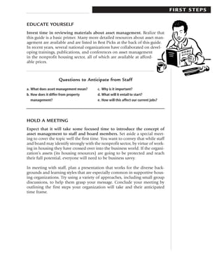 FIRST STEPS

EDUCATE YOURSELF
Invest time in reviewing materials about asset management. Realize that
this guide is a basic primer. Many more detailed resources about asset man-
agement are available and are listed in Best Picks at the back of this guide.
In recent years, several national organizations have collaborated on devel-
oping trainings, publications, and conferences on asset management
in the nonprofit housing sector, all of which are available at afford-
able prices.



                  Questions to Anticipate from Staff
a. What does asset management mean?     c. Why is it important?
b. How does it differ from property     d. What will it entail to start?
   management?                          e. How will this affect our current jobs?




HOLD A MEETING
Expect that it will take some focused time to introduce the concept of
asset management to staff and board members. Set aside a special meet-
ing to cover the topic well the first time. You want to convey that while staff
and board may identify strongly with the nonprofit sector, by virtue of work-
ing in housing they have crossed over into the business world. If the organi-
zation’s assets (its housing resources) are going to be protected and reach
their full potential, everyone will need to be business savvy.

In meeting with staff, plan a presentation that works for the diverse back-
grounds and learning styles that are especially common in supportive hous-
ing organizations. Try using a variety of approaches, including small group
discussions, to help them grasp your message. Conclude your meeting by
outlining the first steps your organization will take and their anticipated
time frame.
 