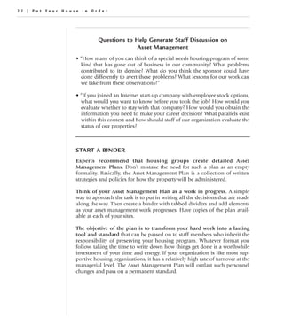 22 | Put Your House in Order




                            Questions to Help Generate Staff Discussion on
                                          Asset Management
                  • “How many of you can think of a special needs housing program of some
                    kind that has gone out of business in our community? What problems
                    contributed to its demise? What do you think the sponsor could have
                    done differently to avert these problems? What lessons for our work can
                    we take from these observations?”

                  • “If you joined an Internet start-up company with employee stock options,
                    what would you want to know before you took the job? How would you
                    evaluate whether to stay with that company? How would you obtain the
                    information you need to make your career decision? What parallels exist
                    within this context and how should staff of our organization evaluate the
                    status of our properties?



                  START A BINDER
                  Experts recommend that housing groups create detailed Asset
                  Management Plans. Don’t mistake the need for such a plan as an empty
                  formality. Basically, the Asset Management Plan is a collection of written
                  strategies and policies for how the property will be administered.

                  Think of your Asset Management Plan as a work in progress. A simple
                  way to approach the task is to put in writing all the decisions that are made
                  along the way. Then create a binder with tabbed dividers and add elements
                  as your asset management work progresses. Have copies of the plan avail-
                  able at each of your sites.

                  The objective of the plan is to transform your hard work into a lasting
                  tool and standard that can be passed on to staff members who inherit the
                  responsibility of preserving your housing program. Whatever format you
                  follow, taking the time to write down how things get done is a worthwhile
                  investment of your time and energy. If your organization is like most sup-
                  portive housing organizations, it has a relatively high rate of turnover at the
                  managerial level. The Asset Management Plan will outlast such personnel
                  changes and pass on a permanent standard.
 