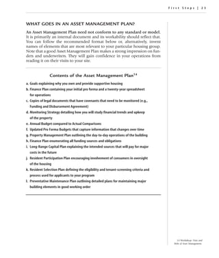 First Steps | 23




WHAT GOES IN AN ASSET MANAGEMENT PLAN?
An Asset Management Plan need not conform to any standard or model.
It is primarily an internal document and its workability should reflect that.
You can follow the recommended format below or, alternatively, invent
names of elements that are most relevant to your particular housing group.
Note that a good Asset Management Plan makes a strong impression on fun-
ders and underwriters. They will gain confidence in your operations from
reading it on their visits to your site.


                Contents of the Asset Management Plan14
a. Goals explaining why you own and provide supportive housing
b. Finance Plan containing your initial pro forma and a twenty-year spreadsheet
  for operations
c. Copies of legal documents that have covenants that need to be monitored (e.g.,
  Funding and Disbursement Agreement)
d. Monitoring Strategy detailing how you will study financial trends and upkeep
  of the property
e. Annual Budget compared to Actual Comparisons
f. Updated Pro Forma Budgets that capture information that changes over time
g. Property Management Plan outlining the day-to-day operations of the building
h. Finance Plan enumerating all funding sources and obligations
i. Long-Range Capital Plan explaining the intended sources that will pay for major
  costs in the future
j. Resident Participation Plan encouraging involvement of consumers in oversight
  of the housing
k. Resident Selection Plan defining the eligibility and tenant-screening criteria and
  process used for applicants to your program
l. Preventative Maintenance Plan outlining detailed plans for maintaining major
  building elements in good working order




                                                                                            14 Workshop: Nuts and
                                                                                          Bolts of Asset Management.
 