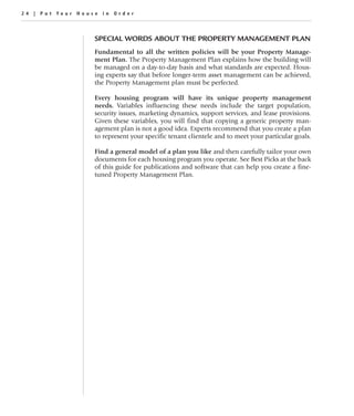 24 | Put Your House in Order



                  SPECIAL WORDS ABOUT THE PROPERTY MANAGEMENT PLAN
                  Fundamental to all the written policies will be your Property Manage-
                  ment Plan. The Property Management Plan explains how the building will
                  be managed on a day-to-day basis and what standards are expected. Hous-
                  ing experts say that before longer-term asset management can be achieved,
                  the Property Management plan must be perfected.

                  Every housing program will have its unique property management
                  needs. Variables influencing these needs include the target population,
                  security issues, marketing dynamics, support services, and lease provisions.
                  Given these variables, you will find that copying a generic property man-
                  agement plan is not a good idea. Experts recommend that you create a plan
                  to represent your specific tenant clientele and to meet your particular goals.

                  Find a general model of a plan you like and then carefully tailor your own
                  documents for each housing program you operate. See Best Picks at the back
                  of this guide for publications and software that can help you create a fine-
                  tuned Property Management Plan.
 