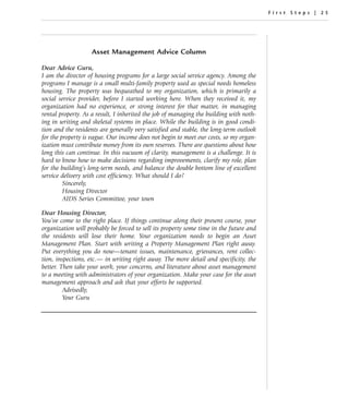 First Steps | 25




                   Asset Management Advice Column

Dear Advice Guru,
I am the director of housing programs for a large social service agency. Among the
programs I manage is a small multi-family property used as special needs homeless
housing. The property was bequeathed to my organization, which is primarily a
social service provider, before I started working here. When they received it, my
organization had no experience, or strong interest for that matter, in managing
rental property. As a result, I inherited the job of managing the building with noth-
ing in writing and skeletal systems in place. While the building is in good condi-
tion and the residents are generally very satisfied and stable, the long-term outlook
for the property is vague. Our income does not begin to meet our costs, so my organ-
ization must contribute money from its own reserves. There are questions about how
long this can continue. In this vacuum of clarity, management is a challenge. It is
hard to know how to make decisions regarding improvements, clarify my role, plan
for the building’s long-term needs, and balance the double bottom line of excellent
service delivery with cost efficiency. What should I do?
         Sincerely,
         Housing Director
         AIDS Series Committee, your town

Dear Housing Director,
You’ve come to the right place. If things continue along their present course, your
organization will probably be forced to sell its property some time in the future and
the residents will lose their home. Your organization needs to begin an Asset
Management Plan. Start with writing a Property Management Plan right away.
Put everything you do now—tenant issues, maintenance, grievances, rent collec-
tion, inspections, etc.— in writing right away. The more detail and specificity, the
better. Then take your work, your concerns, and literature about asset management
to a meeting with administrators of your organization. Make your case for the asset
management approach and ask that your efforts be supported.
         Advisedly,
         Your Guru
 
