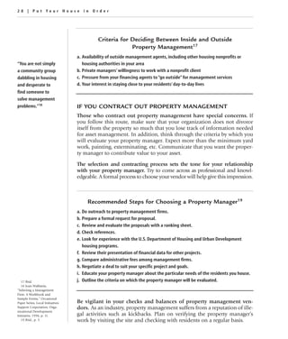 28 | Put Your House in Order




                                            Criteria for Deciding Between Inside and Outside
                                                         Property Management17
                                  a. Availability of outside management agents, including other housing nonprofits or
“You are not simply                  housing authorities in your area
a community group                 b. Private managers’ willingness to work with a nonprofit client
dabbling in housing               c. Pressure from your financing agents to “go outside” for management services
and desperate to                  d. Your interest in staying close to your residents’ day-to-day lives
find someone to
solve management
problems.”18                      IF YOU CONTRACT OUT PROPERTY MANAGEMENT
                                  Those who contract out property management have special concerns. If
                                  you follow this route, make sure that your organization does not divorce
                                  itself from the property so much that you lose track of information needed
                                  for asset management. In addition, think through the criteria by which you
                                  will evaluate your property manager. Expect more than the minimum yard
                                  work, painting, exterminating, etc. Communicate that you want the proper-
                                  ty manager to contribute value to your asset.

                                  The selection and contracting process sets the tone for your relationship
                                  with your property manager. Try to come across as professional and knowl-
                                  edgeable. A formal process to choose your vendor will help give this impression.



                                       Recommended Steps for Choosing a Property Manager19
                                  a. Do outreach to property management firms.
                                  b. Prepare a formal request for proposal.
                                  c. Review and evaluate the proposals with a ranking sheet.
                                  d. Check references.
                                  e. Look for experience with the U.S. Department of Housing and Urban Development
                                     housing programs.
                                  f. Review their presentation of financial data for other projects.
                                  g. Compare administrative fees among management firms.
                                  h. Negotiate a deal to suit your specific project and goals.
                                  i. Educate your property manager about the particular needs of the residents you house.
   17 Ibid.                       j. Outline the criteria on which the property manager will be evaluated.
   18 Joan Wallstein,
“Selecting a Management
Firm: A Workbook and
Sample Forms,” Occasional
Paper Series, Local Initiatives   Be vigilant in your checks and balances of property management ven-
Support Corporation, Orga-        dors. As an industry, property management suffers from a reputation of ille-
nizational Development
Initiative, 1996, p. 11.          gal activities such as kickbacks. Plan on verifying the property manager’s
   19 Ibid., p. 5.                work by visiting the site and checking with residents on a regular basis.
 