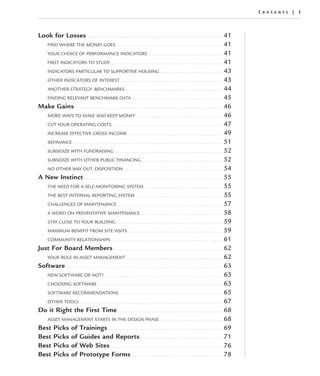 Contents | 3




Look for Losses                          ................................................................                                                    41
   FIND WHERE THE MONEY GOES . . . . . . . . . . . . . . . . . . . . . . . . . . . . . . . . . . . . . . . . . . . . . . . . . . 41
   YOUR CHOICE OF PERFORMANCE INDICATORS . . . . . . . . . . . . . . . . . . . . . . . . . . . . . . . . . . . 41
   FIRST INDICATORS TO STUDY . . . . . . . . . . . . . . . . . . . . . . . . . . . . . . . . . . . . . . . . . . . . . . . . . . . . . 41
   INDICATORS PARTICULAR TO SUPPORTIVE HOUSING . . . . . . . . . . . . . . . . . . . . . . . . . . . . . . 43
   OTHER INDICATORS OF INTEREST . . . . . . . . . . . . . . . . . . . . . . . . . . . . . . . . . . . . . . . . . . . . . . . . 43
   ANOTHER STRATEGY: BENCHMARKS . . . . . . . . . . . . . . . . . . . . . . . . . . . . . . . . . . . . . . . . . . . . . . 44
   FINDING RELEVANT BENCHMARK DATA . . . . . . . . . . . . . . . . . . . . . . . . . . . . . . . . . . . . . . . . . . . 45
Make Gains . . . . . . . . . . . . . . . . . . . . . . . . . . . . . . . . . . . . . . . . . . . . . . . . . . . . . . . . . . . . . . . . . . . . . . 46
   MORE WAYS TO MAKE AND KEEP MONEY . . . . . . . . . . . . . . . . . . . . . . . . . . . . . . . . . . . . . . . . . 46
   CUT YOUR OPERATING COSTS . . . . . . . . . . . . . . . . . . . . . . . . . . . . . . . . . . . . . . . . . . . . . . . . . . . . 47
   INCREASE EFFECTIVE GROSS INCOME . . . . . . . . . . . . . . . . . . . . . . . . . . . . . . . . . . . . . . . . . . . . . 49
   REFINANCE . . . . . . . . . . . . . . . . . . . . . . . . . . . . . . . . . . . . . . . . . . . . . . . . . . . . . . . . . . . . . . . . . . . . . . . 51
   SUBSIDIZE WITH FUNDRAISING . . . . . . . . . . . . . . . . . . . . . . . . . . . . . . . . . . . . . . . . . . . . . . . . . . . 52
   SUBSIDIZE WITH OTHER PUBLIC FINANCING . . . . . . . . . . . . . . . . . . . . . . . . . . . . . . . . . . . . . . 52
   NO OTHER WAY OUT: DISPOSITION . . . . . . . . . . . . . . . . . . . . . . . . . . . . . . . . . . . . . . . . . . . . . . . 54
A New Instinct . . . . . . . . . . . . . . . . . . . . . . . . . . . . . . . . . . . . . . . . . . . . . . . . . . . . . . . . . . . . . . . . . . 55
   THE NEED FOR A SELF-MONITORING SYSTEM . . . . . . . . . . . . . . . . . . . . . . . . . . . . . . . . . . . . . 55
   THE BEST INTERNAL REPORTING SYSTEM . . . . . . . . . . . . . . . . . . . . . . . . . . . . . . . . . . . . . . . . . 55
   CHALLENGES OF MAINTENANCE . . . . . . . . . . . . . . . . . . . . . . . . . . . . . . . . . . . . . . . . . . . . . . . . . . 57
   A WORD ON PREVENTATIVE MAINTENANCE . . . . . . . . . . . . . . . . . . . . . . . . . . . . . . . . . . . . . . . 58
   STAY CLOSE TO YOUR BUILDING . . . . . . . . . . . . . . . . . . . . . . . . . . . . . . . . . . . . . . . . . . . . . . . . . . 59
   MAXIMUM BENEFIT FROM SITE VISITS . . . . . . . . . . . . . . . . . . . . . . . . . . . . . . . . . . . . . . . . . . . . . 59
   COMMUNITY RELATIONSHIPS . . . . . . . . . . . . . . . . . . . . . . . . . . . . . . . . . . . . . . . . . . . . . . . . . . . . . 61
Just For Board Members . . . . . . . . . . . . . . . . . . . . . . . . . . . . . . . . . . . . . . . . . . . . . . . . . . . . 62
   YOUR ROLE IN ASSET MANAGEMENT . . . . . . . . . . . . . . . . . . . . . . . . . . . . . . . . . . . . . . . . . . . . . . 62
Software . . . . . . . . . . . . . . . . . . . . . . . . . . . . . . . . . . . . . . . . . . . . . . . . . . . . . . . . . . . . . . . . . . . . . . . . . . 63
   NEW SOFTWARE OR NOT? . . . . . . . . . . . . . . . . . . . . . . . . . . . . . . . . . . . . . . . . . . . . . . . . . . . . . . . . 63
   CHOOSING SOFTWARE . . . . . . . . . . . . . . . . . . . . . . . . . . . . . . . . . . . . . . . . . . . . . . . . . . . . . . . . . . . 63
   SOFTWARE RECOMMENDATIONS . . . . . . . . . . . . . . . . . . . . . . . . . . . . . . . . . . . . . . . . . . . . . . . . . 65
   OTHER TOOLS . . . . . . . . . . . . . . . . . . . . . . . . . . . . . . . . . . . . . . . . . . . . . . . . . . . . . . . . . . . . . . . . . . . . 67
Do it Right the First Time . . . . . . . . . . . . . . . . . . . . . . . . . . . . . . . . . . . . . . . . . . . . . . . . . . 68
   ASSET MANAGEMENT STARTS IN THE DESIGN PHASE . . . . . . . . . . . . . . . . . . . . . . . . . . . . . . 68
Best Picks of Trainings . . . . . . . . . . . . . . . . . . . . . . . . . . . . . . . . . . . . . . . . . . . . . . . . . . . . . . 69
Best Picks of Guides and Reports . . . . . . . . . . . . . . . . . . . . . . . . . . . . . . . . . . . . . . . 71
Best Picks of Web Sites . . . . . . . . . . . . . . . . . . . . . . . . . . . . . . . . . . . . . . . . . . . . . . . . . . . . . 76
Best Picks of Prototype Forms . . . . . . . . . . . . . . . . . . . . . . . . . . . . . . . . . . . . . . . . . . . 78
 