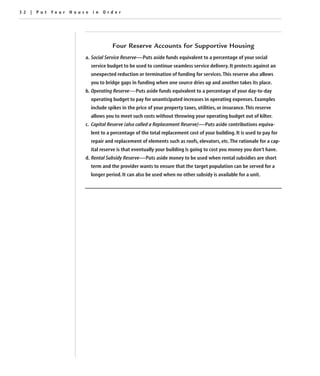 32 | Put Your House in Order




                              Four Reserve Accounts for Supportive Housing
                  a. Social Service Reserve—Puts aside funds equivalent to a percentage of your social
                    service budget to be used to continue seamless service delivery. It protects against an
                    unexpected reduction or termination of funding for services. This reserve also allows
                    you to bridge gaps in funding when one source dries up and another takes its place.
                  b. Operating Reserve—Puts aside funds equivalent to a percentage of your day-to-day
                    operating budget to pay for unanticipated increases in operating expenses. Examples
                    include spikes in the price of your property taxes, utilities, or insurance. This reserve
                    allows you to meet such costs without throwing your operating budget out of kilter.
                  c. Capital Reserve (also called a Replacement Reserve)—Puts aside contributions equiva-
                    lent to a percentage of the total replacement cost of your building. It is used to pay for
                    repair and replacement of elements such as roofs, elevators, etc. The rationale for a cap-
                    ital reserve is that eventually your building is going to cost you money you don’t have.
                  d. Rental Subsidy Reserve—Puts aside money to be used when rental subsidies are short
                    term and the provider wants to ensure that the target population can be served for a
                    longer period. It can also be used when no other subsidy is available for a unit.
 