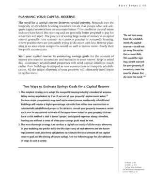First Steps | 33




PLANNING YOUR CAPITAL RESERVE
The need for a capital reserve deserves special priority. Research into the
longevity of affordable housing resources reveals that groups who lack ade-
quate capital reserves have an uncertain future.22 For-profits in the real estate
industry have heard this warning and are generally better prepared to pay for
what they will need. The practice of saving large sums of money in a capital                      “Do not turn away
reserve generally runs contrary to common practice in nonprofit housing,                          from the establish-
where practitioners are constantly trying to do more with less. Reserve plan-                     ment of a capital
ning is an area where nonprofits would do well to mimic more closely their                        reserve—it will not
for-profit counterparts.                                                                          go away. Do not let
                                                                                                  the account slide.
Start your capital reserve by estimating savings goals for the amount of
                                                                                                  This would be sign-
money you want to accumulate and maintain in your reserve. Keep in mind
that moderately rehabilitated properties will need capital infusions much                         ing a death warrant
earlier than buildings developed as new construction or complete rehabili-                        for your property. If
tation. All the major elements of your property will ultimately need repair                       necessary, cover the
or replacement.                                                                                   need in phases. But
                                                                                                  do cover the need.”24


    Two Ways to Estimate Savings Goals for a Capital Reserve
1. The simplest strategy is to adopt the nonprofit housing industry’s standard of accumu-
  lating savings equivalent to 5 to 20 percent of your property’s replacement value.23
  Because major components may need replacement sooner, moderately rehabilitated
  buildings will require a higher percentage set aside than either new construction or
  substantially rehabilitated property. To calculate, consult your property insurance carrier
  each year for an updated estimate of the replacement value for your property. A draw-
  back to this method is that it doesn’t project anticipated expenses along a timeline,
  leaving you without a sense of when your savings goals must be met.
2. The most thorough strategy is to conduct a capital cost study of all the major elements
  of your building and predict both the life expectancy of each element and the future
  replacement costs. Use these calculations to estimate the total amount of the capital
  reserve goal and the timing of future outlays. See the following page for a breakdown
  of steps in such a survey.




                                                                                                    22 Bratt, p. 86.
                                                                                                    23 LISC, p. 119.
                                                                                                    24 Text from Institute
                                                                                                  for Real Estate Management
                                                                                                  Course #305, p. 16.
 