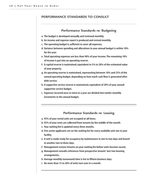 38 | Put Your House in Order



                  PERFORMANCE STANDARDS TO CONSULT



                                      Performance Standards re: Budgeting
                  a. The budget is developed annually and reviewed monthly.
                  b. An income and expense report is produced and revised monthly.
                  c. The operating budget is sufficient to cover all expenses.
                  d. Variance between spending and allocations in your annual budget is within 10%
                    for the year.
                  e. Total operating expenses are less than 90% of your income. The remaining 10%
                    of income is put into an operating reserve.
                  f. A capital reserve is maintained, equivalent to 5% to 20% of the estimated value
                    of your property.
                  g. An operating reserve is maintained, representing between 10% and 25% of the
                    annual operating budget, depending on how much cash flow is generated after
                    debt service.
                  h. A supportive service reserve is maintained, equivalent of 20% of your annual
                    supportive service budget.
                  i. Expenses incurred once or twice in a year are divided into twelve monthly
                    increments in the annual budget.




                                        Performance Standards re: Leasing
                  a. 95% of your rental units are occupied at all times.
                  b. 95% of your rents are collected from tenants by the middle of the month.
                  c. Your waiting list is updated every three months.
                  d. Five active applicants are on the waiting list for every available unit size in your
                    facility.
                  e. A unit is made ready for occupancy by maintenance in one to two days and leased
                    in another two to three days.
                  f. Management screens tenants on your waiting list before units become vacant.
                  g. Management consults references from prospective tenants’ last two housing
                    arrangements.
                  h. Average monthly turnaround time is ten to fifteen business days.
                  i. No more than 15 to 20% of units turn over in a month.
 