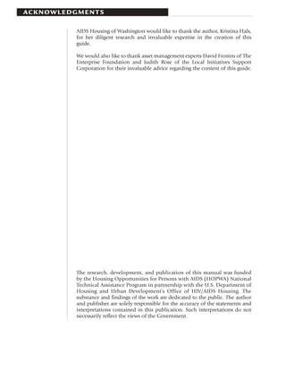 AC K N OW L E D G M E N T S

                 AIDS Housing of Washington would like to thank the author, Kristina Hals,
                 for her diligent research and invaluable expertise in the creation of this
                 guide.

                 We would also like to thank asset management experts David Fromm of The
                 Enterprise Foundation and Judith Rose of the Local Initiatives Support
                 Corporation for their invaluable advice regarding the content of this guide.




                 The research, development, and publication of this manual was funded
                 by the Housing Opportunities for Persons with AIDS (HOPWA) National
                 Technical Assistance Program in partnership with the U.S. Department of
                 Housing and Urban Development’s Office of HIV/AIDS Housing. The
                 substance and findings of the work are dedicated to the public. The author
                 and publisher are solely responsible for the accuracy of the statements and
                 interpretations contained in this publication. Such interpretations do not
                 necessarily reflect the views of the Government.
 