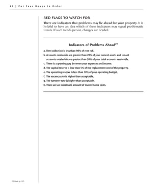 40 | Put Your House in Order



                     RED FLAGS TO WATCH FOR
                     There are indicators that problems may lie ahead for your property. It is
                     helpful to have an idea which of these indicators may signal problematic
                     trends. If such trends persist, changes are needed.



                                             Indicators of Problems Ahead29
                     a. Rent collection is less than 90% of rent roll.
                     b. Accounts receivable are greater than 20% of your current assets and tenant
                       accounts receivable are greater than 50% of your total accounts receivable.
                     c. There is a growing gap between your expenses and income.
                     d. The capital reserve is less than 5% of the replacement cost of the property.
                     e. The operating reserve is less than 10% of your operating budget.
                     f. The vacancy rate is higher than acceptable.
                     g. The turnover rate is higher than acceptable.
                     h. There are an inordinate amount of maintenance costs.




 29 Bratt, p. 119.
 