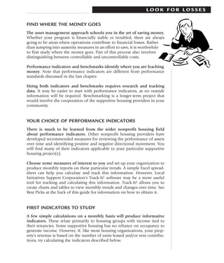 LOOK FOR LOSSES

FIND WHERE THE MONEY GOES
The asset management approach schools you in the art of saving money.
Whether your program is financially stable or troubled, there are always
going to be areas where operations contribute to financial losses. Rather
than jumping into austerity measures in an effort to save, it is worthwhile
to first study where the money goes. Part of this process also involves
distinguishing between controllable and uncontrollable costs.

Performance indicators and benchmarks identify where you are leaching
money. Note that performance indicators are different from performance
standards discussed in the last chapter.

Using both indicators and benchmarks requires research and tracking
data. It may be easier to start with performance indicators, as no outside
information will be required. Benchmarking is a longer-term project that
would involve the cooperation of the supportive housing providers in your
community.


YOUR CHOICE OF PERFORMANCE INDICATORS
There is much to be learned from the wider nonprofit housing field
about performance indicators. Other nonprofit housing providers have
developed recommended measures for reviewing the performance of assets
over time and identifying positive and negative directional movement. You
will find many of their indicators applicable to your particular supportive
housing project(s).

Choose some measures of interest to you and set up your organization to
produce monthly reports on these particular trends. A simple Excel spread-
sheet can help you calculate and track this information. However, Local
Initiatives Support Corporation’s Track-It! software may be a more useful
tool for tracking and calculating this information. Track-It! allows you to
create charts and tables to view monthly trends and changes over time. See
Best Picks at the back of this guide for information on how to obtain it.


FIRST INDICATORS TO STUDY
A few simple calculations on a monthly basis will produce informative
indicators. These relate primarily to housing groups with income tied to
their tenancies. Some supportive housing has no reliance on occupancy to
generate income. However, if, like most housing organizations, your prop-
erty’s revenue is based on the number of units leased and/or rent contribu-
tions, try calculating the indicators described below.
 