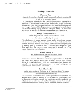 42 | Put Your House in Order




                                                       Monthly Calculations30

                                                            Occupancy Rate =
                             (# days in the month x # of units) – (total vacant days for all units in the month)
                                                     # days in the month x # of units
                            This calculation is the first indicator to measure each month. It tells you the
                            percentage of actual tenant days versus the total number of potential tenant
                            days. Consider how your occupancy rate compares with the allowances built
                            into your pro forma and funding streams. Low occupancy rates affect your
                            bottom line and may signify problems with your market, an insufficient
                            waiting list, or lack of appeal of your property or service program, etc.

                                                      Average Turnaround Time =
                                        total # of days all units re-rented this month were vacant
                                                   # of units re-rented during the month
                            This calculation tells you the amount of time it takes from the day a tenant
                            vacates a unit to the day the next tenant moves in. It is an indicator of man-
                            agement efficiency. More detailed analysis could include clocking the steps
                            in between, such as the time it takes to complete inspections and make
                            them ready. Over the long term, slow turnaround is typically one of the
                            biggest drains on rental real estate.

                                                        Average Turnover =
                                          # of move-outs which took place during the month
                                                             # of units
                            Turnover is a measure of trends in tenants moving in and out of the build-
                            ing. Unless short stays are part of your program’s mission, high turnover
                            should be avoided as it creates high costs in cleaning and preparing apart-
                            ments for new tenants. A high turnover may be an early warning sign that
                            problems exist in the resident community.

                                                           Rent Collection Rate =
                                 total actual rent collected during the period – amount collected in arrears
                                                      gross potential rent – vacancy loss
                            This tally speaks to the effectiveness of management’s collection efforts and
                            policies. Many supportive housing providers choose not to pressure tenants
                            for their rent contribution. If this is your organization’s policy, track your rent
                            collection rate for a few months and calculate your losses. Then consider
                            whether those losses over the long term of five to ten years are tolerable.


  30 Gutierrez and Vogel,
pp. 2-3 to 2-9.
 