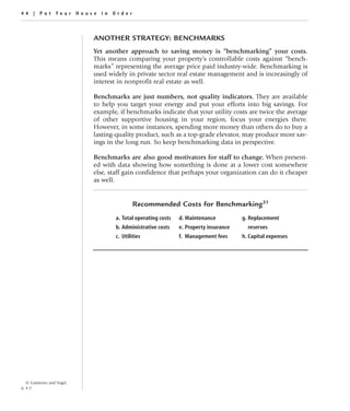 44 | Put Your House in Order



                              ANOTHER STRATEGY: BENCHMARKS
                              Yet another approach to saving money is “benchmarking” your costs.
                              This means comparing your property’s controllable costs against “bench-
                              marks” representing the average price paid industry-wide. Benchmarking is
                              used widely in private sector real estate management and is increasingly of
                              interest in nonprofit real estate as well.

                              Benchmarks are just numbers, not quality indicators. They are available
                              to help you target your energy and put your efforts into big savings. For
                              example, if benchmarks indicate that your utility costs are twice the average
                              of other supportive housing in your region, focus your energies there.
                              However, in some instances, spending more money than others do to buy a
                              lasting-quality product, such as a top-grade elevator, may produce more sav-
                              ings in the long run. So keep benchmarking data in perspective.

                              Benchmarks are also good motivators for staff to change. When present-
                              ed with data showing how something is done at a lower cost somewhere
                              else, staff gain confidence that perhaps your organization can do it cheaper
                              as well.


                                              Recommended Costs for Benchmarking31
                                      a. Total operating costs   d. Maintenance          g. Replacement
                                      b. Administrative costs    e. Property insurance     reserves
                                      c. Utilities               f. Management fees      h. Capital expenses




   31 Guitierrez and Vogel,
p. 4-2.
 