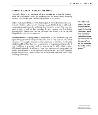 Look for Losses | 45




FINDING RELEVANT BENCHMARK DATA
Currently, there is no database of benchmarks for nonprofit housing.
Some national organizations are working with the Multi-Family Housing
Institute to establish such a resource sometime in the future.
                                                                                 “One of the best
Until benchmarks for nonprofit housing exist, consult community devel-
opment officials and nonprofit housing leaders for leads on local bench-         services that could
mark data or suggestions for gathering data for such a project. You may also     be provided to the
want to take a look at data supplied by the Institute for Real Estate            supportive housing
Management’s Income and Expense Exchange. See Best Picks at the back of          constituency would
this guide for how to contact them.                                              be to create a spe-
                                                                                 cialized benchmark-
Keep benchmarks in perspective. It is important to find benchmarking data
                                                                                 ing database just for
representing properties comparable to your own in size, location, and other
                                                                                 this sector of hous-
variables. For example, it is much more expensive to operate a moderately
rehabilitated building than new construction, or to gut rehabilitation. So if    ing, and then make
your building is a rehab, stick to comparing it with other rehabs.               it available to these
Additionally, don’t let benchmarks cloud your judgment about the need for        groups.”32
quality investments in your building’s infrastructure. Nonprofit housing
groups, in particular, cannot afford the maintenance costs that result from
skimping on quality.




                                                                                    32 Judith Rose, Senior
                                                                                 Program Officer, Local Ini-
                                                                                 iatives Support Corporation.
 