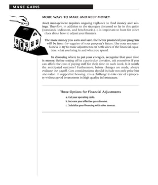 MAKE GAINS

             MORE WAYS TO MAKE AND KEEP MONEY
             Asset management requires ongoing vigilance to find money and sav-
             ings. Therefore, in addition to the strategies discussed so far in this guide
             (standards, indicators, and benchmarks), it is important to hunt for other
               clues about how to adjust your finances.

               The more money you earn and save, the better protected your program
                will be from the vagaries of your property’s future. Use your resource-
                 fulness to try to make adjustments on both sides of the financial equa-
                   tion: what you bring in and what you spend.

                    In choosing where to put your energies, recognize that your time
             is money. Before setting off in a particular direction, ask yourselves if you
             can afford the cost of paying staff for their time on such work. Is it worth
             the anticipated outcome? Furthermore, before changes are made, always
             evaluate the payoff. Cost considerations should include not only price but
             also value. In supportive housing, it is a challenge to take care of a proper-
             ty without good investments in high quality infrastructure.



                           Three Options for Financial Adjustments
                               a. Cut your operating costs.
                               b. Increase your effective gross income.
                               c. Subsidize your financing with other sources.
 