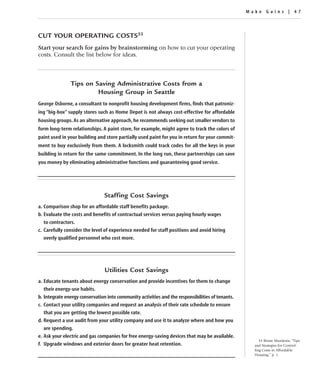 Make Gains | 47




CUT YOUR OPERATING COSTS33
Start your search for gains by brainstorming on how to cut your operating
costs. Consult the list below for ideas.



               Tips on Saving Administrative Costs from a
                        Housing Group in Seattle
George Osborne, a consultant to nonprofit housing development firms, finds that patroniz-
ing “big-box” supply stores such as Home Depot is not always cost-effective for affordable
housing groups. As an alternative approach, he recommends seeking out smaller vendors to
form long-term relationships. A paint store, for example, might agree to track the colors of
paint used in your building and store partially used paint for you in return for your commit-
ment to buy exclusively from them. A locksmith could track codes for all the keys in your
building in return for the same commitment. In the long run, these partnerships can save
you money by eliminating administrative functions and guaranteeing good service.




                                Staffing Cost Savings
a. Comparison shop for an affordable staff benefits package.
b. Evaluate the costs and benefits of contractual services versus paying hourly wages
   to contractors.
c. Carefully consider the level of experience needed for staff positions and avoid hiring
   overly qualified personnel who cost more.




                                Utilities Cost Savings
a. Educate tenants about energy conservation and provide incentives for them to change
   their energy-use habits.
b. Integrate energy conservation into community activities and the responsibilities of tenants.
c. Contact your utility companies and request an analysis of their rate schedule to ensure
   that you are getting the lowest possible rate.
d. Request a use audit from your utility company and use it to analyze where and how you
   are spending.
e. Ask your electric and gas companies for free energy-saving devices that may be available.
                                                                                                       33 Birute Skurdenis, “Tips
f. Upgrade windows and exterior doors for greater heat retention.                                   and Strategies for Control-
                                                                                                    ling Costs in Affordable
                                                                                                    Housing,” p. 1.
 