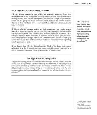 Make Gains | 49




INCREASE EFFECTIVE GROSS INCOME
Effective Gross Income is your ability to maximize earnings from rent
contributions. Many supportive housing providers have a pattern of main-
taining tenants who are not paying rent or who are no longer eligible or cer-
tified for the program. Such providers often believe the special circum-
                                                                                          “You can increase
stances of their residents’ lives require extra flexibility and tolerance around
lease violations.                                                                         your Effective Gross
                                                                                          Income and not con-
Residents who do not pay rent or are delinquent can cost you in several                   tradict the afford-
ways. It is important to take into account that such residents can have a dou-            able housing mission
bly negative impact if they are occupying without paying for units that could             by implementing
bring in revenue. Apart from loss of income, there is also a spillover effect             efficient manage-
from rent payments that get written off. Other residents are less likely to pay
                                                                                          ment policies and
when there is no clear and universal expectation from the owner regarding
                                                                                          procedures.”35
timely payment of rent.

If you have a low Effective Gross Income, think of the issue in terms of
costs and benefits. Is forgiving your tenants’ rent obligations creating a ben-
efit to you or to them that outweighs the costs of lost revenue?



                     The Right Place for Compassion
“Supportive housing groups need to learn to be consistent and not tolerate lease vio-
lations such as unpaid rent. Residents will stay inside the lines in an atmosphere of
consistency. Don’t let up on tenants who owe money. Every tenant should feel the
obligation of rent. It’s a mistake to try to be compassionate about rent. Put your
compassion into finding other places for a resident to live who can’t make it in your
program.”34




                                                                                             34 Mark Woeful, Property
                                                                                          Manager, Rogerson Commu-
                                                                                          nities, Boston.
                                                                                             35 David Fromm, Effecting
                                                                                          Income, p. 1. Available online:
                                                                                          www.enterprisefoundation.org.
 