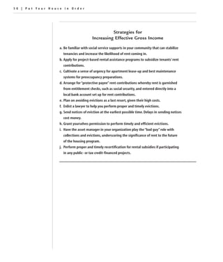 50 | Put Your House in Order




                                                   Strategies for
                                         Increasing Effective Gross Income

                  a. Be familiar with social service supports in your community that can stabilize
                    tenancies and increase the likelihood of rent coming in.
                  b. Apply for project-based rental assistance programs to subsidize tenants’ rent
                    contributions.
                  c. Cultivate a sense of urgency for apartment lease-up and best maintenance
                    systems for preoccupancy preparations.
                  d. Arrange for “protective payee” rent contributions whereby rent is garnished
                    from entitlement checks, such as social security, and entered directly into a
                    local bank account set up for rent contributions.
                  e. Plan on avoiding evictions as a last resort, given their high costs.
                  f. Enlist a lawyer to help you perform proper and timely evictions.
                  g. Send notices of eviction at the earliest possible time. Delays in sending notices
                    cost money.
                  h. Grant yourselves permission to perform timely and efficient evictions.
                  i. Have the asset manager in your organization play the “bad guy” role with
                    collections and evictions, underscoring the significance of rent to the future
                    of the housing program.
                  j. Perform proper and timely recertification for rental subsidies if participating
                    in any public- or tax credit-financed projects.
 